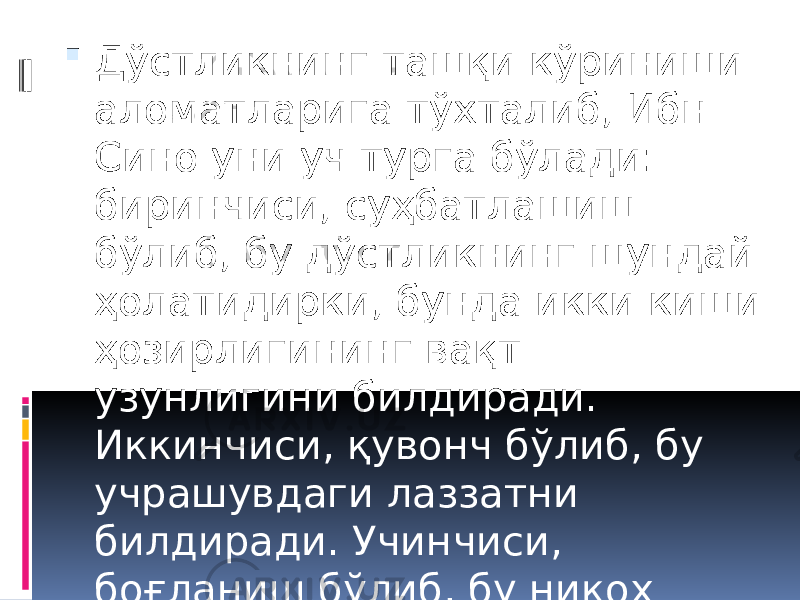  Дўстликнинг ташқи кўриниши аломатларига тўхталиб, Ибн Сино уни уч турга бўлади: биринчиси, суҳбатлашиш бўлиб, бу дўстликнинг шундай ҳолатидирки, бунда икки киши ҳозирлигининг вақт узунлигини билдиради. Иккинчиси, қувонч бўлиб, бу учрашувдаги лаззатни билдиради. Учинчиси, боғланиш бўлиб, бу никоҳ орқали боғланишни билдиради. 