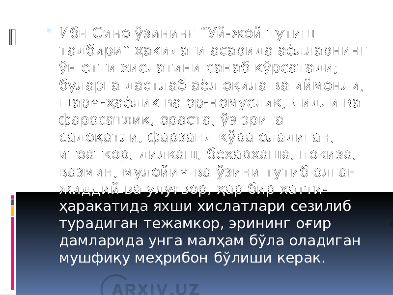  Ибн Сино ўзининг “Уй-жой тутиш тадбири” ҳақидаги асарида аёлларнинг ўн етти хислатини санаб кўрсатади; буларга дастлаб аёл оқила ва иймонли, шарм-ҳаёлик ва ор-номуслик, дидли ва фаросатлик, ораста, ўз эрига садоқатли, фарзанд кўра оладиган, итоаткор, дилкаш, бехархаша, покиза, вазмин, мулойим ва ўзини тутиб олган жиддий ва улуғвор, ҳар бир хатти- ҳаракатида яхши хислатлари сезилиб турадиган тежамкор, эрининг оғир дамларида унга малҳам бўла оладиган мушфиқу меҳрибон бўлиши керак. 