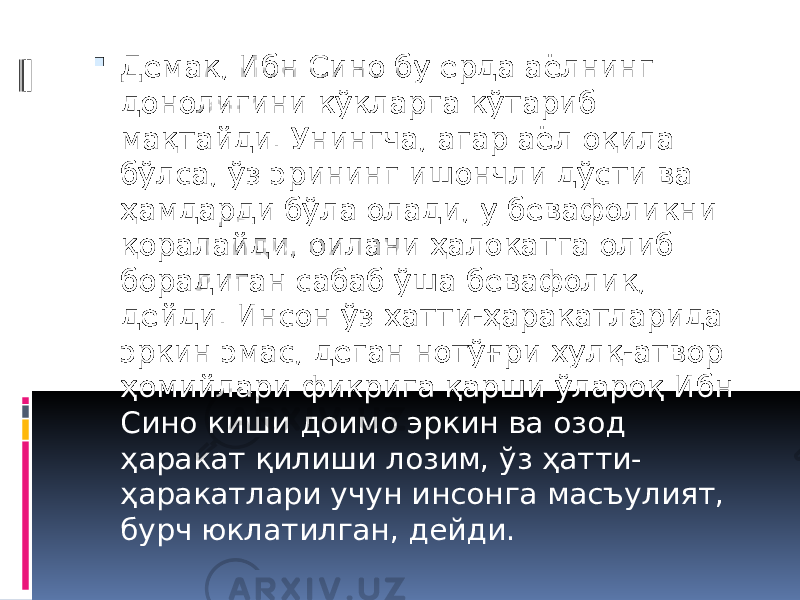  Демак, Ибн Сино бу ерда аёлнинг донолигини кўкларга кўтариб мақтайди. Унингча, агар аёл оқила бўлса, ўз эрининг ишончли дўсти ва ҳамдарди бўла олади, у бевафоликни қоралайди, оилани ҳалокатга олиб борадиган сабаб ўша бевафолик, дейди. Инсон ўз хатти-ҳаракатларида эркин эмас, деган нотўғри хулқ-атвор ҳомийлари фикрига қарши ўлароқ Ибн Сино киши доимо эркин ва озод ҳаракат қилиши лозим, ўз ҳатти- ҳаракатлари учун инсонга масъулият, бурч юклатилган, дейди. 