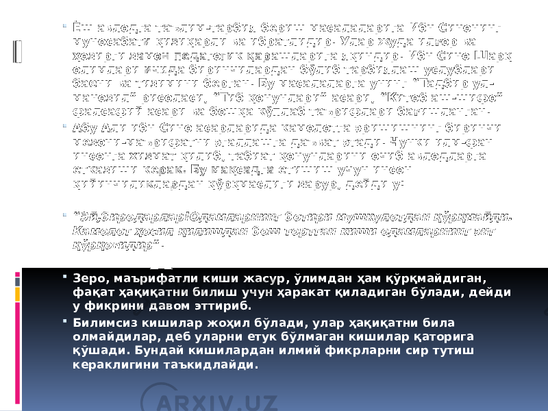  Ёш авлодга таълим-тарбия бериш масалаларига Ибн Синонинг муносабати қизиқарли ва ибратлидир. Улар жуда илғор ва ҳозирги замон педагогик қарашларига яқиндир. Ибн Сино Шарқ олимлари ичида биринчилардан бўлиб тарбиялаш услублари баёни ва тизимини берган. Бу масалаларга унинг “Тадбир ул- манозил” рисоласи, “Тиб қонунлари” асари, “Китоб аш-шифо” фалсафий асари ва бошқа кўплаб таърифлари бағишланган.  Абу Али ибн Сино асарларида камолотга эришишнинг биринчи мезони-маърифатни эгаллашга даъват этади. Чунки илм-фан инсонга хизмат қилиб, табиат қонунларини очиб авлодларга етказиши керак. Бу мақсадга етишиш учун инсон қийинчиликлардан қўрқмаслиги зарур, дейди у:  “ Эй,биродарлар!Одамларнинг ботири мушкулотдан қўрқмайди. Камолот ҳосил қилишдан бош тортган киши одамларнинг энг қўрқоғидир ”.  Зеро, маърифатли киши жасур, ўлимдан ҳам қўрқмайдиган, фақат ҳақиқатни билиш учун ҳаракат қиладиган бўлади, дейди у фикрини давом эттириб.  Билимсиз кишилар жоҳил бўлади, улар ҳақиқатни била олмайдилар, деб уларни етук бўлмаган кишилар қаторига қўшади. Бундай кишилардан илмий фикрларни сир тутиш кераклигини таъкидлайди. 