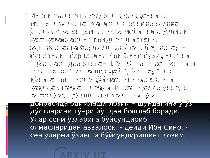  Инсон феъл-атворидаги қизиққонлик, мунофиқлик, таъмагирлик, зулмкорликка, ўғрилик ва алдамчиликка мойиллик, ўзининг ҳаю-ҳавасларини қондириш истаги, эҳтиросларга берилиш, ҳайвоний ҳирслар – буларнинг барчасини Ибн Сино бузуқ ниятли “дўстлар” деб атаган. Ибн Сино инсон ўзининг “жиловини” мана шундай “дўстлар”нинг қўлига топшириб қўймаслиги кераклиги ҳақида огоҳлантиради. Инсон доимо улардан юқорироқ туриши, доимо ақл-идроки доирасида одимлаши лозим – шундагина у ўз дўстларини тўғри йўлдан бошлаб боради. Улар сени ўзларига бўйсундириб олмасларидан аввалроқ, - дейди Ибн Сино, - сен уларни ўзингга бўйсундиришинг лозим. 