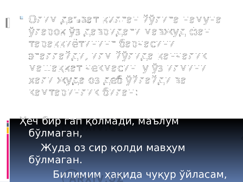  Олим даъват қилган йўлига намуна ўлароқ ўз давридаги мавжуд фан тараққиётининг барчасини эгаллайди, илм йўлида қанчалик машаққат чекмасин у ўз илмини ҳали жуда оз деб ўйлайди ва камтаринлик билан: Ҳеч бир гап қолмади, маълум бўлмаган, Жуда оз сир қолди мавҳум бўлмаган. Билимим ҳақида чуқур ўйласам, Билдимки ҳеч нарса маълум бўлмаган, - дейди. 