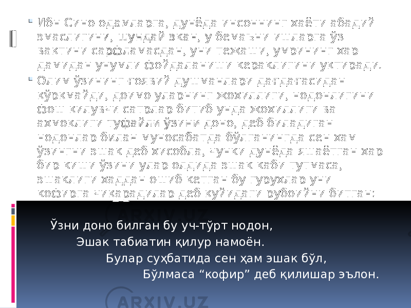  Ибн Сино одамларга, дунёда инсоннинг ҳаёти абадий эмаслигини, шундай экан, у бемаъни ишларга ўз вақтини сарфламасдан, уни тежаши, умрининг ҳар дамидан унумли фойдаланиши кераклигини уқтиради.  Олим ўзининг ғоявий душманлари дағдағасидан қўрқмайди, доимо уларнинг жоҳиллиги, нодонлигини фош қилувчи сатрлар битиб унда жоҳиллиги ва аҳмоқлиги туфайли ўзини доно, деб биладиган нодонлар билан муносабатда бўлганингда сен ҳам ўзингни эшак деб ҳисобла, чунки дунёда яшаётган ҳар бир киши ўзини улар олдида эшак каби тутмаса, эшаклиги ҳаддан ошиб кетган бу гуруҳлар уни кофирга чиқарадилар деб қуйидаги рубоийни битган: Ўзни доно билган бу уч-тўрт нодон, Эшак табиатин қилур намоён. Булар суҳбатида сен ҳам эшак бўл, Бўлмаса “кофир” деб қилишар эълон. 