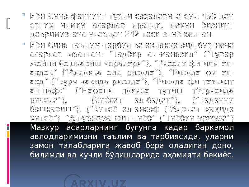  Ибн Сино фаннинг турли соҳаларига оид 450 дан ортиқ илмий асарлар яратди, лекин бизнинг давримизгача улардан 242 таси етиб келган.  Ибн Сино таълим-тарбия ва ахлоққа оид бир неча асарлар яратган: “Тадбир ал-манозил” (“Турар жойни бошқариш чоралари”), “Рисола фи илм ал- ахлоқ” (“Ахлоққа оид рисола”), “Рисола фи ал- аҳд” (“Бурч ҳақида рисола”), “Рисола фи тазкият ан-нафс” (“Нафсни покиза тутиш тўғрисида рисола”), (Сиёсат ал-бадан”), (“Баданни бошқариш”), (“Китоб ал-ансоф (“Адолат ҳақида китоб”). “Ал-уржуза фит-тибб” (“Тиббий уржуза”) Мазкур асарларнинг бугунга қадар баркамол авлодларимизни таълим ва тарбиясида, уларни замон талабларига жавоб бера оладиган доно, билимли ва кучли бўлишларида аҳамияти беқиёс. 