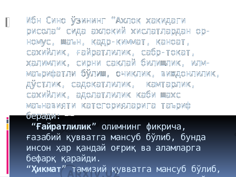 Ибн Сино ўзининг “Ахлоқ ҳақидаги рисола” сида ахлоқий хислатлардан ор- номус, шаън, қадр-қиммат, қаноат, сахийлик, ғайратлилик, сабр-тоқат, ҳалимлик, сирни сақлай билишлик, илм- маърифатли бўлиш, очиқлик, виждонлилик, дўстлик, садоқатлилик, камтарлик, сахийлик, адолатлилик каби шахс маънавияти категорияларига таъриф беради: “ Ғайратлилик ” олимнинг фикрича, ғазабий қувватга мансуб бўлиб, бунда инсон ҳар қандай оғриқ ва аламларга бефарқ қарайди. “ Ҳикмат ” тамизий қувватга мансуб бўлиб, инсонни хато ва янглишишлардан асрайди. 