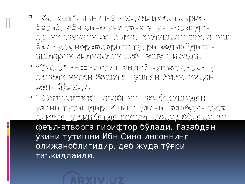  “ Қаноат ”, яъни мўътадилликка таъриф бериб, Ибн Сино уни тана учун нормадан ортиқ озуқани истеъмол қилишдан сақланиш ёки хулқ нормаларига тўғри келмайдиган ишларни қилмаслик деб тушунтиради.  “ Сабр ” инсондаги шундай қувватдирки, у орқали инсон бошига тушган ёмонликдан холи бўлади.  “ Юмшоқлик ” ғазабнинг юз беришидан ўзини тутишдир. Кимки ўзини ғазабдан тута олмаса, у оқибатда жиноят содир бўладиган феъл-атворга гирифтор бўлади. Ғазабдан ўзини тутишни Ибн Сино инсоннинг олижаноблигидир, деб жуда тўғри таъкидлайди. 