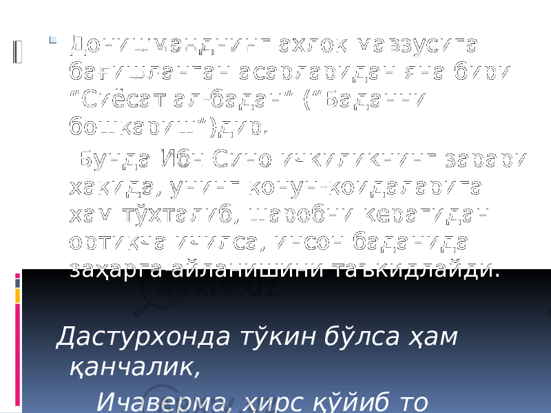  Донишманднинг ахлоқ мавзусига бағишланган асарларидан яна бири “Сиёсат ал-бадан” (“Баданни бошқариш”)дир. Бунда Ибн Сино ичкиликнинг зарари ҳақида, унинг қонун-қоидаларига ҳам тўхталиб, шаробни керагидан ортиқча ичилса, инсон баданида заҳарга айланишини таъкидлайди. Дастурхонда тўкин бўлса ҳам қанчалик, Ичаверма, ҳирс қўйиб то бўкканчалик. 