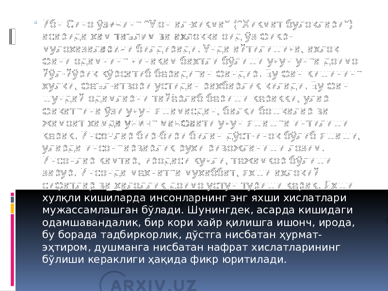  Ибн Сино ўзининг “Уюн ал-ҳикма” (“Ҳикмат булоқлари”) асарида ҳам таълим ва ахлоққа оид ўз фикр- мулоҳазаларини билдиради. Унда айтилишича, ахлоқ фани одамнинг чинакам бахтли бўлиши учун унга доимо йўл-йўриқ кўрсатиб берадиган фандир. Бу фан кишининг хулқи, феъл-атвори устидан раҳбарлик қилади. Бу фан шундай одамларни тайёрлаб бериши керакки, улар фақатгина ўзи учун яшамасдан, балки бошқалар ва жамоат ҳамда унинг манфаати учун яшашга интилиши керак. Инсонлар бир-бири билан дўст-иноқ бўлиб яшаши, уларда инсонпарварлик руҳи ривожланиши лозим. Инсонлар камтар, иродаси кучли, тежамкор бўлиши зарур. Инсонда меҳнатга муҳаббат, яхши ахлоқий сифатлар ва ҳалоллик доимо устун туриши керак. Яхши хулқли кишиларда инсонларнинг энг яхши хислатлари мужассамлашган бўлади. Шунингдек, асарда кишидаги одамшавандалик, бир кори хайр қилишга ишонч, ирода, бу борада тадбиркорлик, дўстга нисбатан ҳурмат- эҳтиром, душманга нисбатан нафрат хислатларининг бўлиши кераклиги ҳақида фикр юритилади. 