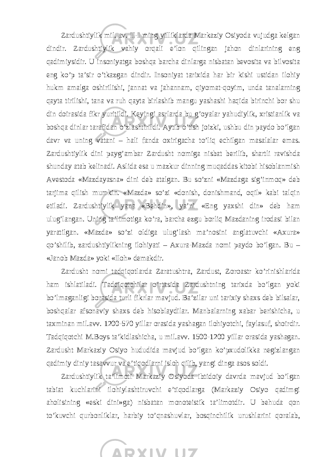 Zardushtiylik mil. av. II-I ming yilliklarda Markaziy Osiyoda vujudga kelgan dindir. Zardushtiylik vahiy orqali e’lon qilingan jahon dinlarining eng qadimiysidir. U insoniyatga boshqa barcha dinlarga nisbatan bevosita va bilvosita eng ko’p ta’sir o’tkazgan dindir. Insoniyat tarixida har bir kishi ustidan ilohiy hukm amalga oshirilishi, jannat va jahannam, qiyomat-qoyim, unda tanalarning qayta tirilishi, tana va ruh qayta birlashib mangu yashashi haqida birinchi bor shu din doirasida fikr yuritildi. Keyingi asrlarda bu g’oyalar yahudiylik, xristianlik va boshqa dinlar tarafidan o’zlashtirildi. Aytib o’tish joizki, ushbu din paydo bo’lgan davr va uning vatani – hali fanda oxirigacha to’liq echilgan masalalar emas. Zardushtiylik dini payg’ambar Zardusht nomiga nisbat berilib, shartli ravishda shunday atab kelinadi. Aslida esa u mazkur dinning muqaddas kitobi hisoblanmish Avestoda «Mazdayasna» dini deb atalgan. Bu so’zni «Mazdaga sig’inmoq» deb tarjima qilish mumkin. «Mazda» so’zi «donish, donishmand, oqil» kabi talqin etiladi. Zardushtiylik yana «Behdin», ya’ni «Eng yaxshi din» deb ham ulug’langan. Uning ta’limotiga ko’ra, barcha ezgu borliq Mazdaning irodasi bilan yaratilgan. «Mazda» so’zi oldiga ulug’lash ma’nosini anglatuvchi «Axura» qo’shilib, zardushtiylikning ilohiyati – Axura-Mazda nomi paydo bo’lgan. Bu – «Janob Mazda» yoki «Iloh» demakdir. Zardusht nomi tadqiqotlarda Zaratushtra, Zardust, Zoroastr ko’rinishlarida ham ishlatiladi. Tadqiqotchilar o’rtasida Zardushtning tarixda bo’lgan yoki bo’lmaganligi borasida turli fikrlar mavjud. Ba’zilar uni tarixiy shaxs deb bilsalar, boshqalar afsonaviy shaxs deb hisoblaydilar. Manbalarning xabar berishicha, u taxminan mil.avv. 1200-570 yillar orasida yashagan ilohiyotchi, faylasuf, shoirdir. Tadqiqotchi M.Boys ta’kidlashicha, u mil.avv. 1500-1200 yillar orasida yashagan. Zardusht Markaziy Osiyo hududida mavjud bo’lgan ko’pxudolikka negizlangan qadimiy diniy tasavvur va e’tiqodlarni isloh qilib, yangi dinga asos soldi. Zardushtiylik ta’limoti Markaziy Osiyoda ibtidoiy davrda mavjud bo’lgan tabiat kuchlarini ilohiylashtiruvchi e’tiqodlarga (Markaziy Osiyo qadimgi aholisining «eski dini»ga) nisbatan monoteistik ta’limotdir. U behuda qon to’kuvchi qurbonliklar, harbiy to’qnashuvlar, bosqinchilik urushlarini qoralab, 