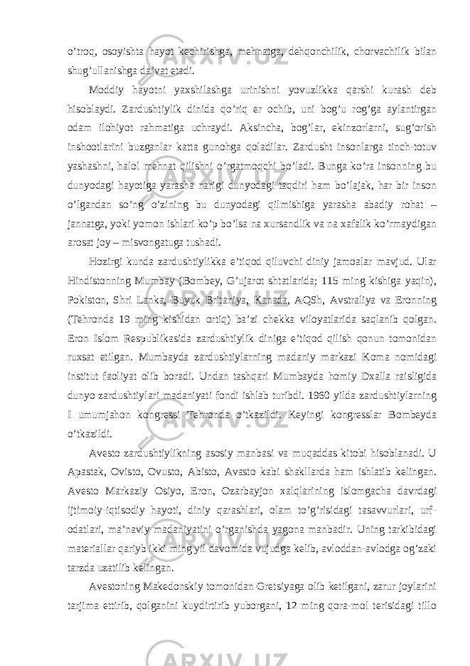 o’troq, osoyishta hayot kechirishga, mehnatga, dehqonchilik, chorvachilik bilan shug’ullanishga da’vat etadi. Moddiy hayotni yaxshilashga urinishni yovuzlikka qarshi kurash deb hisoblaydi. Zardushtiylik dinida qo’riq er ochib, uni bog’u rog’ga aylantirgan odam ilohiyot rahmatiga uchraydi. Aksincha, bog’lar, ekinzorlarni, sug’orish inshootlarini buzganlar katta gunohga qoladilar. Zardusht insonlarga tinch-totuv yashashni, halol mehnat qilishni o’rgatmoqchi bo’ladi. Bunga ko’ra insonning bu dunyodagi hayotiga yarasha narigi dunyodagi taqdiri ham bo’lajak, har bir inson o’lgandan so’ng o’zining bu dunyodagi qilmishiga yarasha abadiy rohat – jannatga, yoki yomon ishlari ko’p bo’lsa na xursandlik va na xafalik ko’rmaydigan arosat joy – misvongatuga tushadi. Hozirgi kunda zardushtiylikka e’tiqod qiluvchi diniy jamoalar mavjud. Ular Hindistonning Mumbay (Bombey, G’ujarot shtatlarida; 115 ming kishiga yaqin), Pokiston, Shri Lanka, Buyuk Britaniya, Kanada, AQSh, Avstraliya va Eronning (Tehronda 19 ming kishidan ortiq) ba’zi chekka viloyatlarida saqlanib qolgan. Eron Islom Respublikasida zardushtiylik diniga e’tiqod qilish qonun tomonidan ruxsat etilgan. Mumbayda zardushtiylarning madaniy markazi Koma nomidagi institut faoliyat olib boradi. Undan tashqari Mumbayda homiy Dxalla raisligida dunyo zardushtiylari madaniyati fondi ishlab turibdi. 1960 yilda zardushtiylarning I umumjahon kongressi Tehronda o’tkazildi. Keyingi kongresslar Bombeyda o’tkazildi. Avesto zardushtiylikning asosiy manbasi va muqaddas kitobi hisoblanadi. U Apastak, Ovisto, Ovusto, Abisto, Avasto kabi shakllarda ham ishlatib kelingan. Avesto Markaziy Osiyo, Eron, Ozarbayjon xalqlarining islomgacha davrdagi ijtimoiy-iqtisodiy hayoti, diniy qarashlari, olam to’g’risidagi tasavvurlari, urf- odatlari, ma’naviy madaniyatini o’rganishda yagona manbadir. Uning tarkibidagi materiallar qariyb ikki ming yil davomida vujudga kelib, avloddan-avlodga og’zaki tarzda uzatilib kelingan. Avestoning Makedonskiy tomonidan Gretsiyaga olib ketilgani, zarur joylarini tarjima ettirib, qolganini kuydirtirib yuborgani, 12 ming qora-mol terisidagi tillo 