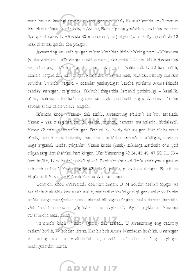 matn haqida keyingi davrlarda yaratilgan zardushtiy-lik adabiyotida ma’lumotlar bor. Hozir bizgacha etib kelgan Avesto, Beru-niyning yozishicha, aslining beshdan ikki qismi xolos. U «Avesto 30 «nask» edi, majusiylar (zardushtiylar) qo’lida 12 nask chamasi qoldi» deb yozgan. Avestoning saqlanib qolgan to’rtta kitobidan birinchisining nomi «Videvdat» (vi-daevodatam – «Devlarga qarshi qonun») deb ataladi. Ushbu kitob Avestoning saqlanib qolgan kitoblari orasida eng mukammali hisoblanadi. U 22 bob bo’lib, boblari fragard deb nomlangan. Fragardlar-ning ma’nosi, vazifasi, uslubiy tuzilishi turlicha: birinchi fragard – odamlar yashaydigan barcha yurtlarni Axura-Mazda qanday yaratgani to’g’risida; ikkinchi fragardda Jamshid podsholigi – kasallik, o’lim, azob-uqubatlar bo’lmagan zamon haqida; uchinchi fragard dehqonchilikning savobli sharofatlari va h.k. haqida. Ikkinchi kitob «Yasna» deb atalib, Avestoning e’tiborli bo’limi sanaladi. Yasna – yaz o’zagidan bo’lib, «sajda, topinch, namoz» ma’nolarini ifodalaydi. Yasna 72 bobdan iborat bo’lgan. Boblari ha, haitiy deb atalgan. Har bir ha zarur o’rniga qarab marosimlarda, ibodatlarda kohinlar tomonidan o’qilgan, qavmlar unga ergashib ibodat qilganlar. Yasna kitobi (nask) tarkibiga Zardusht o’zi ijod qilgan targ’ibot she’rlari ham kirgan. Ular Yasnaning 28-34, 43-46, 47-50, 51, 53 – jami bo’lib, 17 ta hasini tashkil qiladi. Zardusht she’rlari ilmiy adabiyotda gatalar deb atab kelinadi. Yasnaning 35-42-halari ayniqsa, yuksak qadrlangan. Bu etti ha Haptanxati Yasna – «Etti bob Yasna» deb nomlangan. Uchinchi kitob «Visparad» deb nomlangan. U 24 bobdan tashkil topgan va har bir bob alohida karde deb atalib, ma’budlar sha’niga o’qilgan duolar va ibodat ustida ularga murojaatlar hamda olamni bilishga doir pand-nasihatlardan iboratdir. Uni ibodat namozlari yig’indisi ham deyishadi. Ayni paytda u Yasnaga qo’shimcha hisoblanadi. To’rtinchi kitob «Yasht» (gimn) deb ataladi. U Avestoning eng qadimiy qatlami bo’lib, 22 bobdan iborat. Har bir bob Axura-Mazdadan boshlab, u yaratgan va uning ma’lum vazifalarini bajaruvchi ma’budlar sha’niga aytilgan madhiyalardan iborat. 