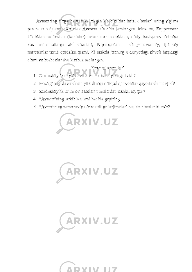 Avestoning bizgacha etib kelmagan kitoblaridan ba’zi qismlari uning yig’ma parchalar to’plami «Xo’rdak Avesto» kitobida jamlangan. Masalan, Exppatastan kitobidan mo’badlar (kohinlar) uchun qonun-qoidalar, diniy boshqaruv tizimiga xos ma’lumotlarga oid qismlari, Nipangastan – diniy-mavsumiy, ijtimoiy marosimlar tartib-qoidalari qismi, 20-naskda jonning u dunyodagi ahvoli haqidagi qismi va boshqalar shu kitobda saqlangan. Nazorat savollari 1. Zardushtiylik qaysi davrda va hududda yuzaga keldi? 2. Hozirgi paytda zardushtiylik diniga e’tiqod qiluvchilar qayerlarda mavjud? 3. Zardushtiylik ta’limoti asoslari nimalardan tashkil topgan? 4. “Avesto”ning tarkibiy qismi haqida gapiring. 5. “Aveto”ning zamonaviy o’zbek tiliga tarjimalari haqida nimalar bilasiz? 