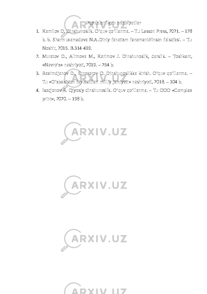 Foydalanilgan adabiyotlar 1. Kamilov D. Dinshunoslik. O’quv qo’llanma. – T.: Lesson Press, 2021. – 128 b. 5. Shermuxamedova N.A.Diniy fanatizm fenomeni//Inson falsafasi. – T.: Noshir, 2016. B.314-499. 2. Muratov D., Alimova M., Karimov J. Dinshunoslik, darslik. – Toshkent, «Navro‘z» nashriyoti, 2019. – 264 b. 3. Raximdjanov D., Ernazarov O. Dinshunoslikka kirish. O’quv qo’llanma. – T.: «O’zbekiston faylasuflari milliy jamiyati» nashriyoti, 2018. – 304 b. 4. Isoqjonov R. Qiyosiy dinshunoslik. O‘quv qo‘llanma. – T.: OOO «Complex print», 2020. – 198 b. 