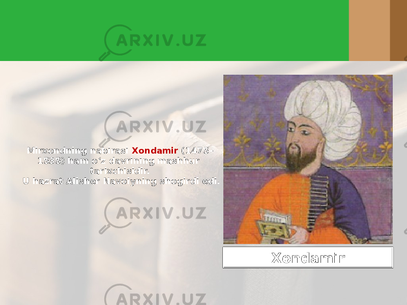 Mirxondning nabirasi Xondamir (1475– 1535) ham o‘z davrining mashhur tarixchisidir. U hazrat Alisher Navoiyning shogirdi edi. Xondamir 