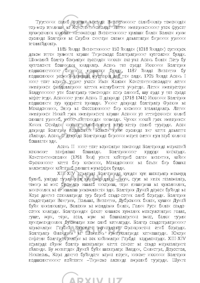 Туртинчи салиб юриши вактида Византиянинг салибчилар томонидан тор-мор этилиши ва Константинополда Латин империясининг узок фурсат хукмронлик килиши натижасида Византиянинг кулаши билан Болкон ярим оролида Болгария ва Сербия сингари славян давлатлари биринчи уринни эгаллайдилар. 1185 йилда Византиянинг 150 йилдан (1018 йилдан) ортикрок давом этган зулмига карши Тирновода болгарларнинг кузголони булди. Шимолий болгар боярлари орасидан чиккан ака-ука Асень билан Петр бу кузголонга бошчилик килдилар. Асень тез орада Иккинчи Болгария подшолигининг биринчи подшохи булди, 1187 йилда Византия бу подшоликни расмий равишда мустакил деб тан олди. 1205 йилда Асень I нинг тахт вориси унинг укаси Иван Калоян Константинополдаги латин империяси феодалларини каттик маглубиятга учратди. Латин императори Балдуиннинг узи болгарлар томонидан асир олиниб, шу ерда у тез орада вафот этди. Асеннинг угли Асень II даврида (1218-1241) Иккинчи Болгария подшолиги зур кудратга эришди. Унинг даврида болгарлар Фракия ва Македонияни, Эпир ва Фессалиянинг бир кисмини эгалладилар. Латин империяси Никей грек империясига карши Асенни уз иттифокчиси килиб олишга уриниб, унинг айтганидан чикмади. Чунки никей грек империяси Кичик Осиёдан чиккан салибчиларга хавф-хатар солиб турарди. Асен даврида Болгария подшолиги Болкон ярим оролида энг катта давлатга айланди. Асень II даврида Болгарияда биринчи марта олтин пул зарб килина бошлаган эди. Асень II нинг тахт ворислари замонида Болгарияда марказий хокимият заифлаша бошлади. Болгариянинг худуди кискарди. Константинополни (1261 йил) узига кайтариб олган византия, кейин Фракиянинг катта бир кисмини, Македонияни ва баъзи бир бошка вилоятларни кайтариб олишга муваффак булди. XIII - XIV асрларда Болгарияда купдан куп шахарлар мавжуд булиб, уларда турли хил хунармандлик – жун, сурп ва ипак газламалар, темир ва мис буюмлар ишлаб чикариш, тери пишириш ва кулолчилик, виночилик ва ег ишлаш ривожланган эди. Болгария Дунай дареси буйида ва Кора денгиз сохилларида зур бериб савдо-сотик олиб борарди. Болгария савдогарлари Венгрия, Польша, Византия, Дубровник билан, кушни Дунай буйи князликлари, Валахия ва молдавия билан, Галич Руси билан савдо- сотик киларди. Болгариядан факат кишлок хужалик махсулотлари: галла, гушт, жун, тери, асал, мум ва бошкаларгина эмас, балки турли хунармандчилик буюмлари хам олиб кетиларди. Болгар савдогарларининг карвонлари Гарбий Европага жунардива Франциягача етиб борарди. Болгарлар Фландрия ва Шампань ярмаркаларида катнашарди. Юкори сифатли болгар терилари ва оек кийимлари Гарбда кадрланарди. XIII - XIV асрларда айрим болгар шахарлари катта саноат ва савдо марказларига айланди. Бу жихатдан Дунай буйи шахарлар: Владин, Силистра, Доростол, Никополь, Кора денгиз буйидаги варна порти, нихоят иккинчи Болгария подшолигининг пойтахти –Тирново алохида ажралиб турарди. Шунга 