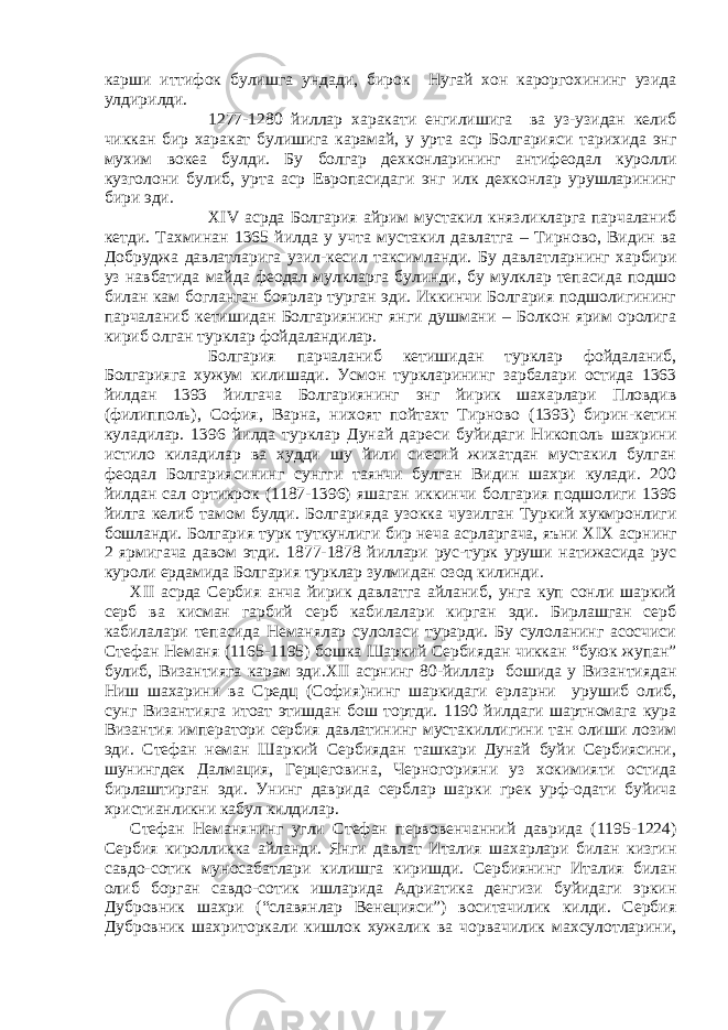 карши иттифок булишга ундади, бирок Нугай хон кароргохининг узида улдирилди. 1277-1280 йиллар харакати енгилишига ва уз-узидан келиб чиккан бир харакат булишига карамай, у урта аср Болгарияси тарихида энг мухим вокеа булди. Бу болгар дехконларининг антифеодал куролли кузголони булиб, урта аср Европасидаги энг илк дехконлар урушларининг бири эди. Х IV асрда Болгария айрим мустакил князликларга парчаланиб кетди. Тахминан 1365 йилда у учта мустакил давлатга – Тирново, Видин ва Добруджа давлатларига узил-кесил таксимланди. Бу давлатларнинг харбири уз навбатида майда феодал мулкларга булинди, бу мулклар тепасида подшо билан кам богланган боярлар турган эди. Иккинчи Болгария подшолигининг парчаланиб кетишидан Болгариянинг янги душмани – Болкон ярим оролига кириб олган турклар фойдаландилар. Болгария парчаланиб кетишидан турклар фойдаланиб, Болгарияга хужум килишади. Усмон туркларининг зарбалари остида 1363 йилдан 1393 йилгача Болгариянинг энг йирик шахарлари Пловдив (филипполь), София, Варна, нихоят пойтахт Тирново (1393) бирин-кетин куладилар. 1396 йилда турклар Дунай дареси буйидаги Никополь шахрини истило киладилар ва худди шу йили сиесий жихатдан мустакил булган феодал Болгариясининг сунгги таянчи булган Видин шахри кулади. 200 йилдан сал ортикрок (1187-1396) яшаган иккинчи болгария подшолиги 1396 йилга келиб тамом булди. Болгарияда узокка чузилган Туркий хукмронлиги бошланди. Болгария турк туткунлиги бир неча асрларгача, яъни Х I Х асрнинг 2 ярмигача давом этди. 1877-1878 йиллари рус-турк уруши натижасида рус куроли ердамида Болгария турклар зулмидан озод килинди. Х II асрда Сербия анча йирик давлатга айланиб, унга куп сонли шаркий серб ва кисман гарбий серб кабилалари кирган эди. Бирлашган серб кабилалари тепасида Неманялар сулоласи турарди. Бу сулоланинг асосчиси Стефан Неманя (1165-1195) бошка Шаркий Сербиядан чиккан “буюк жупан” булиб, Византияга карам эди.Х II асрнинг 80-йиллар бошида у Византиядан H иш шахарини ва Средц (София)нинг шаркидаги ерларни урушиб олиб, сунг Византияга итоат этишдан бош тортди. 1190 йилдаги шартномага кура Византия императори сербия давлатининг мустакиллигини тан олиши лозим эди. Стефан неман Шаркий Сербиядан ташкари Дунай буйи Сербиясини, шунингдек Далмация, Герцеговина, Черногорияни уз хокимияти остида бирлаштирган эди. Унинг даврида серблар шарки грек урф-одати буйича христианликни кабул килдилар. Стефан Неманянинг угли Стефан первовенчанний даврида (1195-1224) Сербия киролликка айланди. Янги давлат Италия шахарлари билан кизгин савдо-сотик муносабатлари килишга киришди. Сербиянинг Италия билан олиб борган савдо-сотик ишларида Адриатика денгизи буйидаги эркин Дубровник шахри (“славянлар Венецияси”) воситачилик килди. Сербия Дубровник шахриторкали кишлок хужалик ва чорвачилик махсулотларини, 