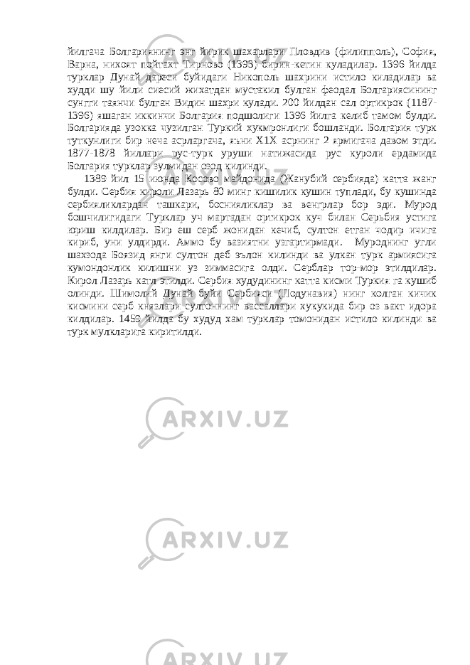 йилгача Болгариянинг энг йирик шахарлари Пловдив (филипполь), София, Варна, нихоят пойтахт Тирново (1393) бирин-кетин куладилар. 1396 йилда турклар Дунай дареси буйидаги Никополь шахрини истило киладилар ва худди шу йили сиесий жихатдан мустакил булган феодал Болгариясининг сунгги таянчи булган Видин шахри кулади. 200 йилдан сал ортикрок (1187- 1396) яшаган иккинчи Болгария подшолиги 1396 йилга келиб тамом булди. Болгарияда узокка чузилган Туркий хукмронлиги бошланди. Болгария турк туткунлиги бир неча асрларгача, яъни Х1Х асрнинг 2 ярмигача давом этди. 1877-1878 йиллари рус-турк уруши натижасида рус куроли ердамида Болгария турклар зулмидан озод килинди. 1389 йил 15 июнда Косово майдонида (Жанубий сербияда) катта жанг булди. Сербия кироли Лазарь 80 минг кишилик кушин туплади, бу кушинда сербияликлардан ташкари, боснияликлар ва венгрлар бор эди. Мурод бошчилигидаги Турклар уч мартадан ортикрок куч билан Серьбия устига юриш килдилар. Бир еш серб жонидан кечиб, султон етган чодир ичига кириб, уни улдирди. Аммо бу вазиятни узгартирмади. Муроднинг угли шахзода Боязид янги султон деб эълон килинди ва улкан турк армиясига кумондонлик килишни уз зиммасига олди. Серблар тор-мор этилдилар. Кирол Лазарь катл этилди. Сербия худудининг катта кисми Туркия га кушиб олинди. Шимолий Дунай буйи Сербияси (Подунавия) нинг колган кичик кисмини серб князлари султоннинг вассаллари хукукида бир оз вакт идора килдилар. 1459 йилда бу худуд хам турклар томонидан истило килинди ва турк мулкларига киритилди. 