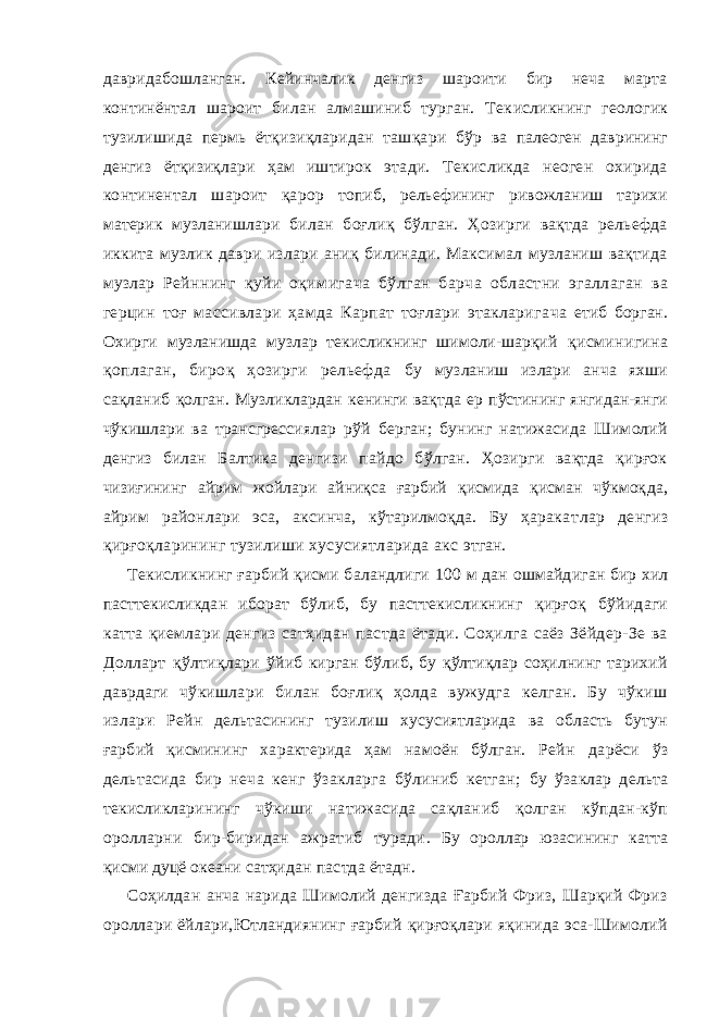 давридабошланган. Кейинчалик денгиз шароити бир неча марта континёнтал шароит билан алмашиниб турган. Тек исликнинг геологик тузилишида пермь ётқизиқларидан ташқар и бўр ва палеоген даврининг денгиз ётқизиқлари ҳам иштирок этади. Текисликда неоген охирида континентал шароит қарор топиб, рельефининг ривожланиш тарихи материк музланишлари билан боғлиқ бўлган. Ҳозирги вақтда рельефда иккита музлик даври излари аниқ билинади. Максимал музланиш вақтида музлар Рейннинг қуйи оқимигача бўлган барча областни эгаллаган ва герцин тоғ массивлари ҳамда Карпат тоғлари этакларига ча етиб борган. Охирги музланишда музлар текисликнинг шимоли-шарқий қисминигина қоплаган, бироқ ҳозирги рельефда бу музланиш излари анча яхши сақланиб қолган. Музликлардан кенинги вақтда ер пўстининг янгидан-янги чўкишлари ва трансгрес сиялар рўй берган; бунинг натижасида Шимолий денгиз билан Балтика денгизи пайдо бўлган. Ҳозирги вақтда қирғок чизиғининг айрим жойлари айниқса ғарбий қисмида қисман чўкмоқ да, айрим районлари эса, аксинча, кўтарилмоқда. Бу ҳарака тлар денгиз қирғоқларининг тузилиши хусусиятларида акс этган. Текисликнинг ғарбий қисми баландлиги 100 м дан ошмайди ган бир хил пасттекисликдан иборат бўлиб, бу пасттекисликнинг қирғоқ бўйидаги катта қиемлари денгиз сатҳидан пастда ётади. Соҳилга саёз Зёйдер-Зе ва Долларт қўлтиқлари ўйиб кирган бўлиб, бу қўлтиқлар соҳилнинг тарихий даврдаги чўкишлари билан боғлиқ ҳолда вужудга келган. Бу чўкиш излар и Рейн дельтасининг тузилиш хусусиятларида ва область бутун ғарбий қисмининг характерида ҳам намоён бўлган. Рейн дарёси ўз дельтасида бир неча кенг ўзакларга бўлиниб кетган; бу ўзаклар дельта текисликларининг чўкиши натижасида сақлан иб қолган кўпдан-кўп оролларни бир-биридан ажратиб туради . Бу ороллар юзасининг катта қисми дуцё океани сатҳидан пастда ётадн. Соҳилдан анча нарида Шимолий денгизда Ғарбий Фриз, Шарқий Фриз ороллари ёйлари,Ютландиянинг ғарбий қирғоқлари яқинида эса-Шимолий 