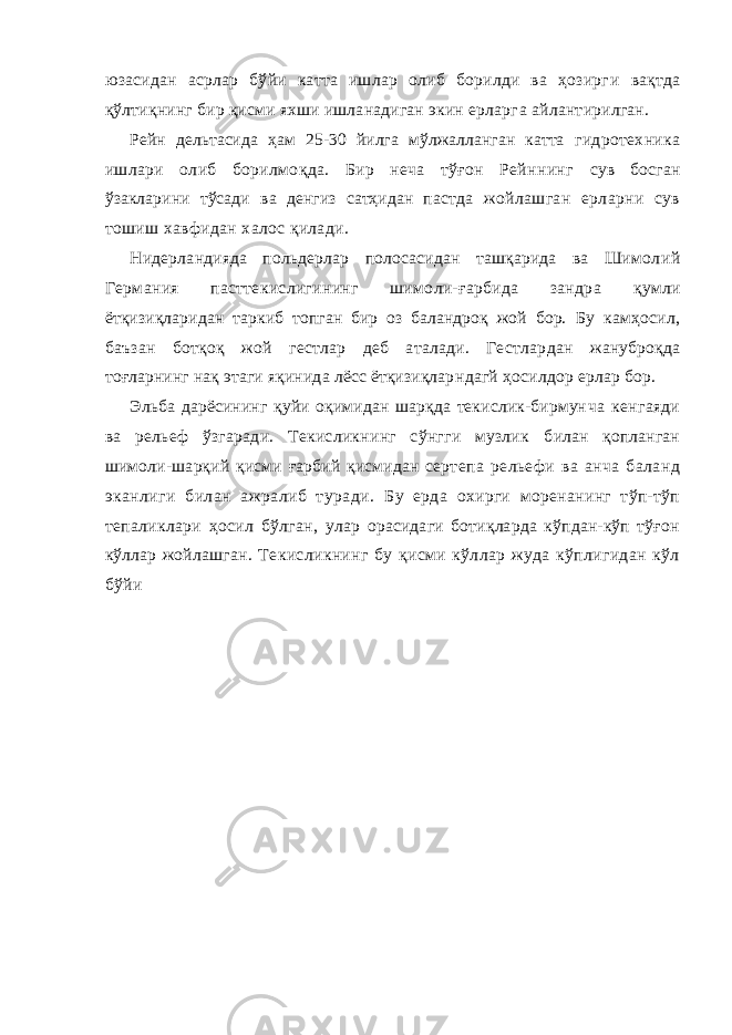 юзасидан асрлар бўйи катта ишлар олиб борилди ва ҳозирг и вақтда қўлтиқнинг бир қисми яхши ишланадиган экин ерларг а айлантирилган. Рейн дельтасида ҳам 25-30 йилга мўлжалланган катта гидротехника ишлари олиб борилмоқда. Бир неча тўғон Рейннинг сув босган ўзакларини тўсади ва денгиз сатҳидан пастда жойлашган ерларни сув тошиш хавфидан халос қилади. Нидерландияда польдерлар полосасидан ташқарида ва Шимол ий Германия пасттекислигининг шимоли-ғарбида зандра қумли ётқизиқларидан таркиб топган бир оз баландроқ жой бор. Бу камҳосил, баъзан ботқоқ жой гестлар деб аталади. Гестлар дан жануброқда тоғларнинг нақ этаги яқинида лёсс ётқизиқлар ндагй ҳосилдор ерлар бор. Эльба дарёсининг қуйи оқимидан шарқда текислик-бирмун ча кенгаяди ва рельеф ўзгаради. Текисликнинг сўнгги музлик билан қопланган шимоли-шарқий қисми ғарбий қисмидан серт епа рельефи ва анча баланд эканлиги билан ажралиб туради. Бу ерда охирги моренанинг тўп-тўп тепаликлари ҳосил бўлган, улар орасидаги ботиқларда кўпдан-кўп тўғон кўллар жойлашган . Текисликнинг бу қисми кўллар жуда кўплигидан кўл бўйи 