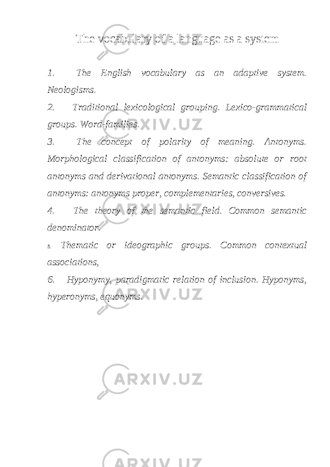 The vocabulary of a language as a system 1. The English vocabulary as an adaptive system. Neologisms. 2. Traditional lexicological grouping. Lexico-grammatical groups. Word-families. 3. The concept of polarity of meaning. Antonyms. Morphological classification of antonyms: absolute or root antonyms and derivational antonyms. Semantic classification of antonyms: antonyms proper, complementaries, conversives. 4. The theory of the semantic field. Common semantic denominator. 5. Thematic or ideographic groups. Common contextual associations, 6. Hyponymy, paradigmatic relation of inclusion. Hyponyms, hyperonyms, equonyms. 