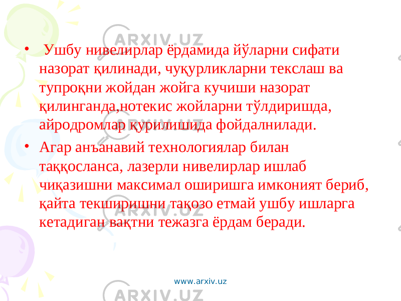 • Ушбу нивелирлар ёрдамида йўларни сифати назорат қилинади, чуқурликларни текслаш ва тупроқни жойдан жойга кучиши назорат қилинганда,нотекис жойларни тўлдиришда, айродромлар қурилишида фойдалнилади. • Агар анъанавий технологиялар билан таққосланса, лазерли нивелирлар ишлаб чиқазишни максимал оширишга имконият бериб, қайта текширишни тақозо етмай ушбу ишларга кетадиган вақтни тежазга ёрдам беради. www.arxiv.uz 