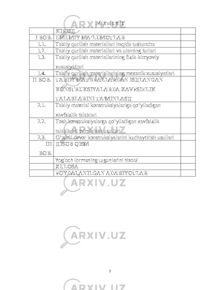 Mundarija KIRISH I BOB. UMUMIY MA ’ LUMOTLAR 1.1. Tab i iy qurilish mater i allar i haqida tushuncha 1.2. Tabiiy qurilish materiallari va ularning turlari 1.3. Tabiiy qurilish materiallarining fizik-kimyoviy xususiyatlari 1.4. Tabiiy qurilish materiallarining mexanik xususiyatlari II BOB. TABIIY MATERALLARDAN ISHLANGAN KONSTRUKSIYALARDA XAVFSIZLIK TALABLARINI TA’MINLASH 2.1. Tabiiy material konstruksiyalariga qo’yiladigan xavfsizlik talablari 2.2. Tosh konstruksiyalarga qo’yiladigan xavfsizlik talablarin i ta’minlash usullari 2.3. G’ishtli devor konstruksiyalarini kuchaytirish usullari III BOB. HISOB QISM Yog’och fermaning tugunlarini hisob i XULOSA FOYDALANILGAN ADABIYOTLAR 2 