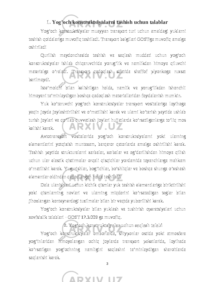 1. Yog’och konstruktsiyalarni tashish uchun talablar Yog’och konstruktsiyalar muayyan transport turi uchun amaldagi yuklarni tashish qoidalariga muvofiq tashiladi. Transport belgilari GOSTga muvofiq amalga oshiriladi Qurilish maydonchasida tashish va saqlash muddati uchun yog’och konstruktsiyalar ishlab chiqaruvchida yorug’lik va namlikdan himoya qiluvchi materialga o’raladi. Transport qadoqlash sifatida shaffof plyonkaga ruxsat berilmaydi. Iste’molchi bilan kelishilgan holda, namlik va yorug’likdan ishonchli himoyani ta’minlaydigan boshqa qadoqlash materiallaridan foydalanish mumkin. Yuk ko’taruvchi yog’och konstruktsiyalar transport vositalariga loyihaga yaqin joyda joylashtirilishi va o’rnatilishi kerak va ularni ko’tarish paytida ushlab turish joylari va qo’llab-quvvatlash joylari hujjatlarda ko’rsatilganlarga to’liq mos kelishi kerak. Avtotransport vositalarida yog’och konstruktsiyalarni yoki ularning elementlarini yotqizish muntazam, barqaror qatorlarda amalga oshirilishi kerak. Tashish paytida strukturalarni zarbalar, zarbalar va ag’darilishdan himoya qilish uchun ular elastik qistirmalar orqali qisqichlar yordamida tayanchlarga mahkam o’rnatilishi kerak. Yugurishlar, bog’ichlar, bo’shliqlar va boshqa shunga o’xshash elementlar oldindan qadoqlangan holda tashiladi. Dala ulanishlari uchun kichik qismlar yuk tashish elementlariga biriktirilishi yoki qismlarning navlari va ularning miqdorini ko’rsatadigan teglar bilan jihozlangan konteynerdagi tuzilmalar bilan bir vaqtda yuborilishi kerak. Yog’och konstruktsiyalar bilan yuklash va tushirish operatsiyalari uchun xavfsizlik talablari - GOST 12.3.009 ga muvofiq. 2. Yog’och konstruktsiyalar uchun saqlash talabi Yog’och konstruktsiyalar omborlarda, shiyponlar ostida yoki atmosfera yog’inlaridan himoyalangan ochiq joylarda transport paketlarida, loyihada ko’rsatilgan yog’ochning namligini saqlashni ta’minlaydigan sharoitlarda saqlanishi kerak. 3 