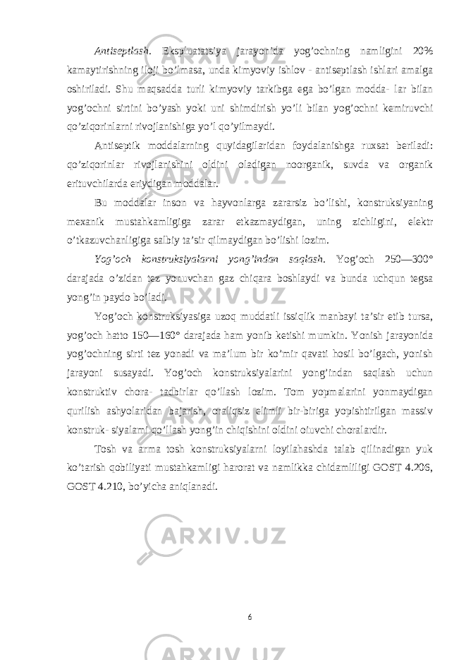 Antiseptlash. Ekspluatatsiya jarayonida yog’ochning namligini 20% kamaytirishning iloji bo’lmasa, unda kimyoviy ishlov - antiseptlash ishlari amalga oshiriladi. Shu maqsadda turli kimyoviy tarkibga ega bo’lgan modda- lar bilan yog’ochni sirtini bo’yash yoki uni shimdirish yo’li bilan yog’ochni kemiruvchi qo’ziqorinlarni rivojlanishiga yo’l qo’yilmaydi. Antiseptik moddalarning quyidagilaridan foydalanishga ruxsat beriladi: qo’ziqorinlar rivojlanishini oldini oladigan noorganik, suvda va organik erituvchilarda eriydigan moddalar. Bu moddalar inson va hayvonlarga zararsiz bo’lishi, konstruksiyaning mexanik mustahkamligiga zarar еtkazmaydigan, uning zichligini, elektr o’tkazuvchanligiga salbiy ta’sir qilmaydigan bo’lishi lozim. Yog’och konstruksiyalarni yong’indan saqlash . Yog’och 250—300° darajada o’zidan tez yonuvchan gaz chiqara boshlaydi va bunda uchqun tegsa yong’in paydo bo’ladi. Yog’och konstruksiyasiga uzoq muddatli issiqlik manbayi ta’sir etib tursa, yog’och hatto 150—160° darajada ham yonib ketishi mumkin. Yonish jarayonida yog’ochning sirti tez yonadi va ma’lum bir ko’mir qavati hosil bo’lgach, yonish jarayoni susayadi. Yog’och konstruksiyalarini yong’indan saqlash uchun konstruktiv chora- tadbirlar qo’llash lozim. Tom yopmalarini yonmaydigan qurilish ashyolaridan bajarish, oraliqsiz еlimli bir-biriga yopishtirilgan massiv konstruk- siyalami qo’llash yong’in chiqishini oldini oiuvchi choralardir. Tosh va arma tosh konstruksiyalarni loyilahashda talab qilinadigan yuk ko’tarish qobiliyati mustahkamligi harorat va namlikka chidamliligi GOST 4.206, GOST 4.210, bo’yicha aniqlanadi . 6 