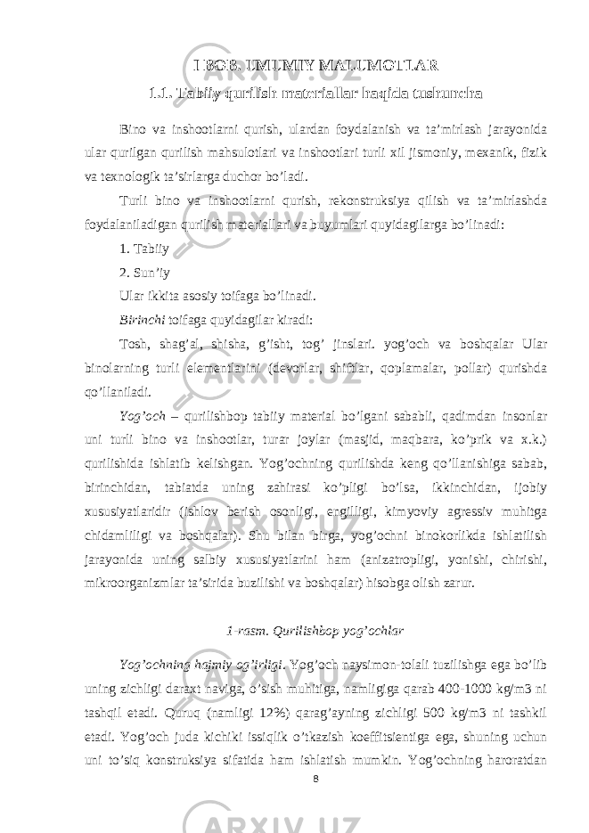 I BOB. UMUMIY MALUMOTLAR 1.1. Tab i iy qurilish mater i allar haqida tushuncha Bino va inshootlarni qurish, ulardan foydalanish va ta’mirlash jarayonida ular qurilgan qurilish mahsulotlari va inshootlari turli xil jismoniy, mexanik, fizik va texnologik ta’sirlarga duchor bo’ladi. Turli bino va inshootlarni qurish, rekonstruksiya qilish va ta’mirlashda foydalaniladigan qurilish materiallari va buyumlari quyidagilarga bo’linadi: 1. Tabiiy 2. Sun’iy Ular ikkita asosiy toifaga bo’linadi. Birinchi toifaga quyidagilar kiradi: Tosh, shag’al, shisha, g’isht, tog’ jinslari. yog’och va boshqalar Ular binolarning turli elementlarini (devorlar, shiftlar, qoplamalar, pollar) qurishda qo’llaniladi. Yog’och – qurilishbop tabiiy material bo’lgani sababli, qadimdan insonlar uni turli bino va inshootlar, turar joylar (masjid, maqbara, ko’prik va x.k.) qurilishida ishlatib kelishgan. Yog’ochning qurilishda keng qo’llanishiga sabab, birinchidan, tabiatda uning zahirasi ko’pligi bo’lsa, ikkinchidan, ijobiy xususiyatlaridir (ishlov berish osonligi, еngilligi, kimyoviy agressiv muhitga chidamliligi va boshqalar). Shu bilan birga, yog’ochni binokorlikda ishlatilish jarayonida uning salbiy xususiyatlarini ham (anizatropligi, yonishi, chirishi, mikroorganizmlar ta’sirida buzilishi va boshqalar) hisobga olish zarur. 1-rasm. Qurilishbop yog’ochlar Yog’ochning hajmiy og’irligi . Yog’och naysimon-tolali tuzilishga ega bo’lib uning zichligi daraxt naviga, o’sish muhitiga, namligiga qarab 400-1000 kg/m3 ni tashqil etadi. Quruq (namligi 12%) qarag’ayning zichligi 500 kg/m3 ni tashkil etadi. Yog’och juda kichiki issiqlik o’tkazish koeffitsientiga ega, shuning uchun uni to’siq konstruksiya sifatida ham ishlatish mumkin. Yog’ochning haroratdan 8 