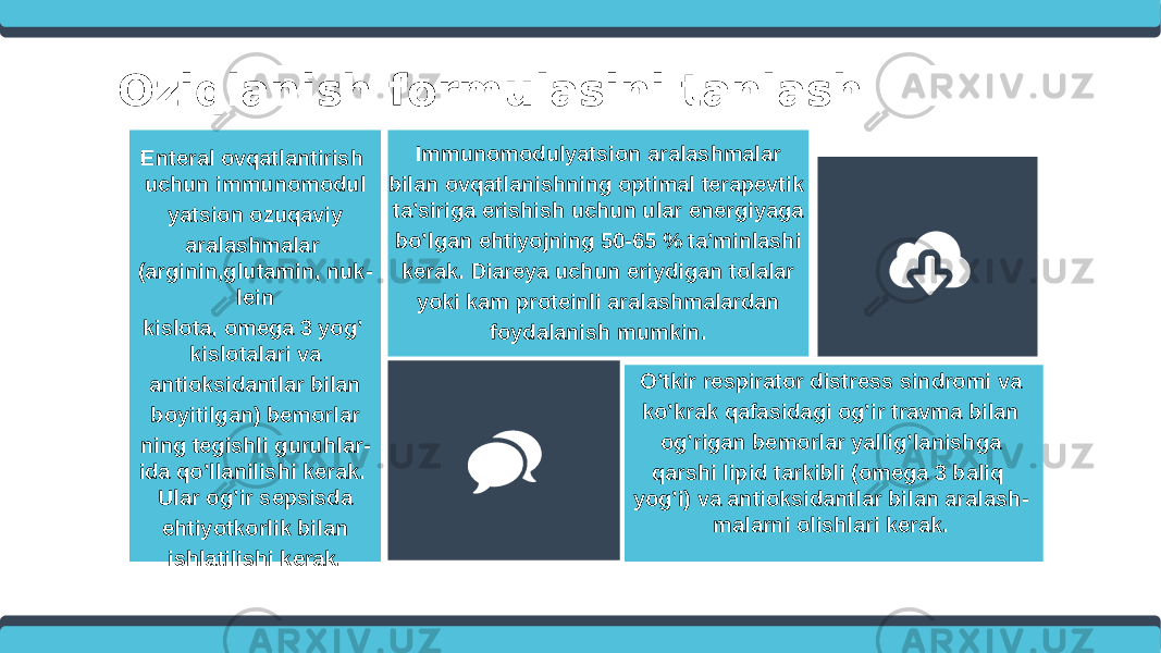 Oziqlanish formulasini tanlash O’tkir respirator distress sindromi va ko’krak qafasidagi og’ir travma bilan og’rigan bemorlar yallig’lanishga qarshi lipid tarkibli (omega 3 baliq yog’i) va antioksidantlar bilan aralash - malarni olishlari kerak.Immunomodulyatsion aralashmalar bilan ovqatlanishning optimal terapevtik ta’siriga erishish uchun ular energiyaga bo’lgan ehtiyojning 50-65 % ta’minlashi kerak. Diareya uchun eriydigan tolalar yoki kam proteinli aralashmalardan foydalanish mumkin.Enteral ovqatlantirish uchun immunomodul yatsion ozuqaviy aralashmalar (arginin,glutamin, nuk - lein kislota, omega 3 yog’ kislotalari va antioksidantlar bilan boyitilgan) bemorlar ning tegishli guruhlar - ida qo’llanilishi kerak. Ular og’ir sepsisda ehtiyotkorlik bilan ishlatilishi kerak. 