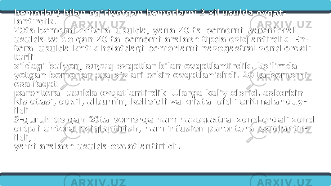 Ilmiy ishimni tadbiq qilish uchun 60ta turli xil kasalliklar (gemorragik insult, oshqozon yoki 12 barmoqli ichak yara perfo- ratsiyasi, bosh miya o’smasi, avtotravma va terapiya bo’limidagi bemorlar) bilan og’riyotgan bemorlarni 3 xil usulda ovqat - lantirdik. 20ta bemorni enteral usulda, yana 20 ta bemorni parenteral usulda va qolgan 20 ta bemorni aralash tipda oziqlantirdik. En - teral usulda kritik holatdagi bemorlarni nazogastral zond orqali turli xildagi bulyon, suyuq ovqatlar bilan ovqatlantirdik. Bo’limda yotgan bemorlar esa o`zlari erkin ovqatlanishdi. 20 ta bemorni esa faqat parenteral usulda ovqatlantirdik. Ularga kaliy xlorid, askorbin kislotasi, oqsil, albumin, kolloidli va kristalloidli eritmalar quy - ildi. 3-guruh qolgan 20ta bemorga ham nazogastral zond orqali zond orqali enteral oziqlantirish, ham infusion parenteral oziqlantir - ildi, ya’ni aralash usulda ovqatlantirildi. 