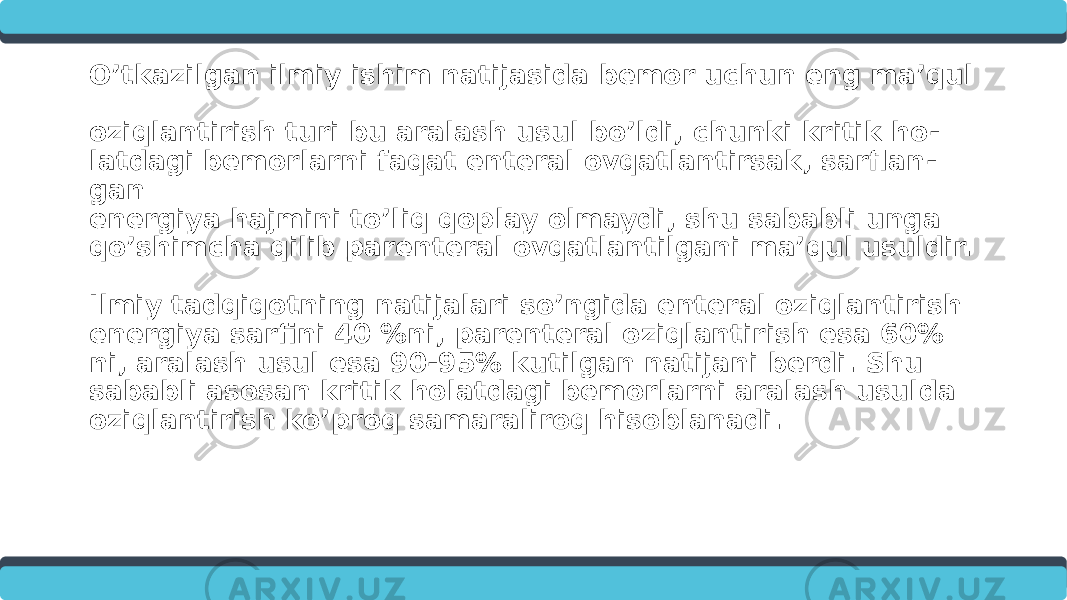 O’tkazilgan ilmiy ishim natijasida bemor uchun eng ma’qul oziqlantirish turi bu aralash usul bo’ldi, chunki kritik ho - latdagi bemorlarni faqat enteral ovqatlantirsak, sarflan - gan energiya hajmini to’liq qoplay olmaydi, shu sababli unga qo’shimcha qilib parenteral ovqatlantilgani ma’qul usuldir. Ilmiy tadqiqotning natijalari so’ngida enteral oziqlantirish energiya sarfini 40 %ni, parenteral oziqlantirish esa 60% ni, aralash usul esa 90-95% kutilgan natijani berdi. Shu sababli asosan kritik holatdagi bemorlarni aralash usulda oziqlantirish ko’proq samaraliroq hisoblanadi. 