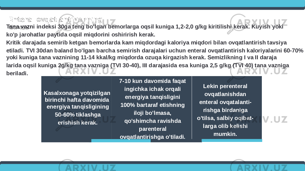 Enteral ovqatlantirishning dozasiTana vazni indeksi 30ga teng bo’lgan bemorlarga oqsil kuniga 1,2-2,0 g/kg kiritilishi kerak. Kuyish yoki ko’p jarohatlar paytida oqsil miqdorini oshirirish kerak. Kritik darajada semirib ketgan bemorlarda kam miqdordagi kaloriya miqdori bilan ovqatlantirish tavsiya etiladi. TVI 30dan baland bo’lgan barcha semirish darajalari uchun enteral ovqatlantirish kaloriyalarini 60-70% yoki kuniga tana vaznining 11-14 kkal/kg miqdorda ozuqa kirgazish kerak. Semizlikning I va II daraja larida oqsil kuniga 2g/kg tana vazniga (TVI 30-40), III darajasida esa kuniga 2,5 g/kg (TVI 40) tana vazniga beriladi. Kasalxonaga yotqizilgan birinchi hafta davomida energiya tanqisligining 50-60% tiklashga erishish kerak. Lekin perenteral ovqatlanishdan enteral ovqatalanti- rishga birdaniga o’tilsa, salbiy oqibat- larga olib kelishi mumkin.7-10 kun davomida faqat ingichka ichak orqali energiya tanqisligini 100% bartaraf etishning iloji bo’lmasa, qo’shimcha ravishda parenteral ovqatlantirishga o’tiladi. 