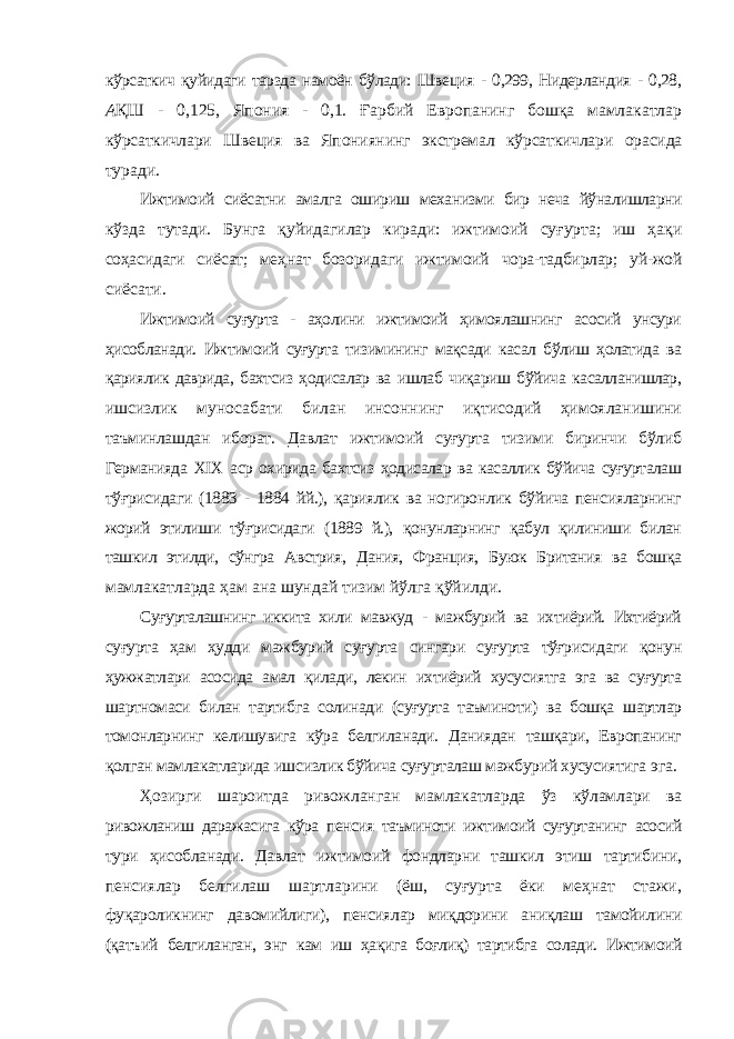 кўрсаткич қуйидаги тарзда намоён бўлади: Швеция - 0,299, Нидерландия - 0,28, А ҚШ - 0,125, Япония - 0,1. Ғарбий Европанинг бошқа мамлакатлар кўрсаткичлари Швеция ва Япониянинг экстремал кўрсаткичлари орасида туради. Ижтимоий сиёсатни амалга ошириш механизми бир неча йўналишларни кўзда тутади. Бунга қуйидагилар киради: ижтимоий суғурта; иш ҳақи соҳасидаги сиёсат; меҳнат бозоридаги ижтимоий чора-тадбирлар; уй-жой сиёсати. Ижтимоий суғурта - аҳолини ижтимоий ҳимоялашнинг асосий унсури ҳисобланади. Ижтимоий суғурта тизимининг мақсади касал бўлиш ҳолатида ва қариялик даврида, бахтсиз ҳодисалар ва ишлаб чиқариш бўйича касалланишлар, ишсизлик муносабати билан инсоннинг иқтисодий ҳимояланишини таъминлашдан иборат. Давлат ижтимоий суғурта тизими биринчи бўлиб Германияда XIX аср охирида бахтсиз ҳодисалар ва касаллик бўйича суғурталаш тўғрисидаги (1883 - 1884 йй.), қариялик ва ногиронлик бўйича пенсияларнинг жорий этилиши тўғрисидаги (1889 й.), қонунларнинг қабул қилиниши билан ташкил этилди, сўнгра Австрия, Дания, Франция, Буюк Британия ва бошқа мамлакатларда ҳам ана шундай тизим йўлга қўйилди. Суғурталашнинг иккита хили мавжуд - мажбурий ва ихтиёрий. Ихтиёрий суғурта ҳам ҳудди мажбурий суғурта сингари суғурта тўғрисидаги қонун ҳужжатлари асосида амал қилади, лекин ихтиёрий хусусиятга эга ва суғурта шартномаси билан тартибга солинади (суғурта таъминоти) ва бошқа шартлар томонларнинг келишувига кўра белгиланади. Даниядан ташқари, Европанинг қолган мамлакатларида ишсизлик бўйича суғурталаш мажбурий хусусиятига эга. Ҳозирги шароитда ривожланган мамлакатларда ўз кўламлари ва ривожланиш даражасига кўра пенсия таъминоти ижтимоий суғуртанинг асосий тури ҳисобланади. Давлат ижтимоий фондларни ташкил этиш тартибини, пенсиялар белгилаш шартларини (ёш, суғурта ёки меҳнат стажи, фуқароликнинг давомийлиги), пенсиялар миқдорини аниқлаш тамойилини (қатъий белгиланган, энг кам иш ҳақига боғлиқ) тартибга солади. Ижтимоий 