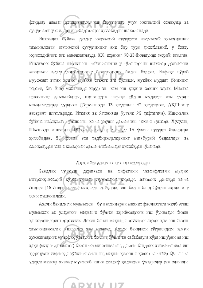 фондлар давлат дотациялари, иш берувчилар учун ижтимоий солиқлар ва суғурталанувчиларнинг бадаллари ҳисобидан шаклланади. Ишсизлик бўйича давлат ижтимоий суғуртаси ижтимоий ҳимоялашни таъминловчи ижтимоий суғуртанинг яна бир тури ҳисобланиб, у бозор иқтисодиётига эга мамлакатларда ХХ асрнинг 20-30-йилларида жорий этилган. Ишсизлик бўйича нафақанинг тайинланиши у тўланадиган шахслар доирасини чекловчи қатор талабларнинг бажарилиши билан боғлиқ. Нафақа сўраб мурожаат этган ходим муайян стажга эга бўлиши, муайян муддат (йилнинг чораги, бир йил) мобайнида зарур энг кам иш ҳақини олиши керак. Малака стажининг давомийлиги, шунингдек нафақа тўлаш муддати ҳам турли мамлакатларда турлича (Германияда 13 ҳафтадан 52 ҳафтагача, АҚШнинг аксарият штатларида, Италия ва Японияда ўртача 26 ҳафтагача). Ишсизлик бўйича нафақалар тўлашнинг катта улуши давлатнинг чекига тушади. Хусусан, Швецияда ишсизлик бўйича нафақанинг фақат 15 фоизи суғурта бадаллари ҳисобидан, 85 фоизи эса тадбиркорларнинг мажбурий бадаллари ва солиқлардан юзага келадиган давлат маблағлари ҳисобидан тўланади. Аҳоли бандлигининг индикаторлари Бандлик турмуш даражаси ва сифатини тавсифловчи муҳим макроиқтисодий кўрсаткичлар жумласига киради. Бандлик деганда катта ёшдаги (16 ёшдан катта) меҳнатга лаёқатли, иш билан банд бўлган аҳолининг сони тушунилади. Аҳоли бандлиги муаммоси - бу инсонларни меҳнат фаолиятига жалб этиш муаммоси ва уларнинг меҳнатга бўлган эҳтиёжларини иш ўринлари билан қаноатлантириш даражаси. Лекин барча меҳнатга лаёқатли аҳоли ҳам иш билан таъминланмаган, ишсизлар ҳам мавжуд. Аҳоли бандлиги тўғрисидаги қонун ҳужжатларига мувофиқ ўзларига боғлиқ бўлмаган сабабларга кўра иш ўрни ва иш ҳақи (меҳнт даромади) билан таъминланмаган, давлат бандлик хизматларида иш қидирувчи сифатида рўйхатга олинган, меҳнат қилишга қодир ва тайёр бўлган ва уларга мазкур хизмат муносиб ишни таклиф қилмаган фуқаролар тан олинади. 