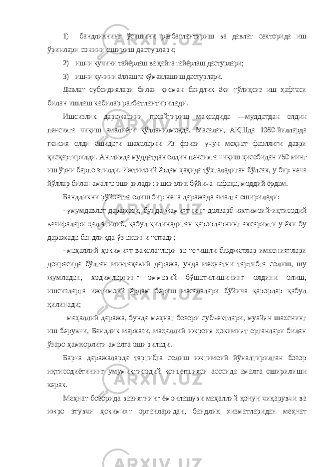 1) бандликнинг ўсишини рағбатлантириш ва давлат секторида иш ўринлари сонини ошириш дастурлари; 2) ишчи кучини тайёрлаш ва қайта тайёрлаш дастурлари; 3) ишчи кучини ёллашга кўмаклашиш дастурлари. Давлат субсидиялари билан қисман бандлик ёки тўлиқсиз иш ҳафтаси билан ишлаш кабилар рағбатлантирилади. Ишсизлик даражасини пасайтириш мақсадида ―муддатдан олдин пенсияга чиқиш амалиёти қўлланилмоқда. Масалан, АҚШда 1980-йилларда пенсия олди ёшидаги шахсларни 23 фоизи учун меҳнат фаоллиги даври қисқартирилди. Англияда муддатдан олдин пенсияга чиқиш ҳисобидан 750 минг иш ўрни барпо этилди. Ижтимоий ёрдам ҳақида тўхталадиган бўлсак, у бир неча йўллар билан амалга оширилади: ишсизлик бўйича нафақа, моддий ёрдам. Бандликни рўйхатга олиш бир неча даражада амалга оширилади: - умумдавлат даражаси, бунда жамиятнинг долзарб ижтимоий-иқтисодий вазифалари ҳал этилиб, қабул қилинадиган қарорларнинг аксарияти у ёки бу даражада бандликда ўз аксини топади; - маҳаллий ҳокимият ваколатлари ва тегишли бюджетлар имкониятлари доирасида бўлган минтақавий даража, унда меҳнатни тартибга солиш, шу жумладан, ходимларнинг оммавий бўшатилишининг олдини олиш, ишсизларга ижтимоий ёрдам бериш масалалари бўйича қарорлар қабул қилинади; - маҳаллий даража, бунда меҳнат бозори субъектлари, муайян шахснинг иш берувчи, Бандлик маркази, маҳаллий ижроия ҳокимият органлари билан ўзаро ҳамкорлиги амалга оширилади. Барча даражаларда тартибга солиш ижтимоий йўналтирилган бозор иқтисодиётининг умумиқтисодий концепцияси асосида амалга оширилиши керак. Меҳнат бозорида вазиятнинг ёмонлашуви маҳаллий қонун чиқарувчи ва ижро этувчи ҳокимият органларидан, бандлик хизматларидан меҳнат 