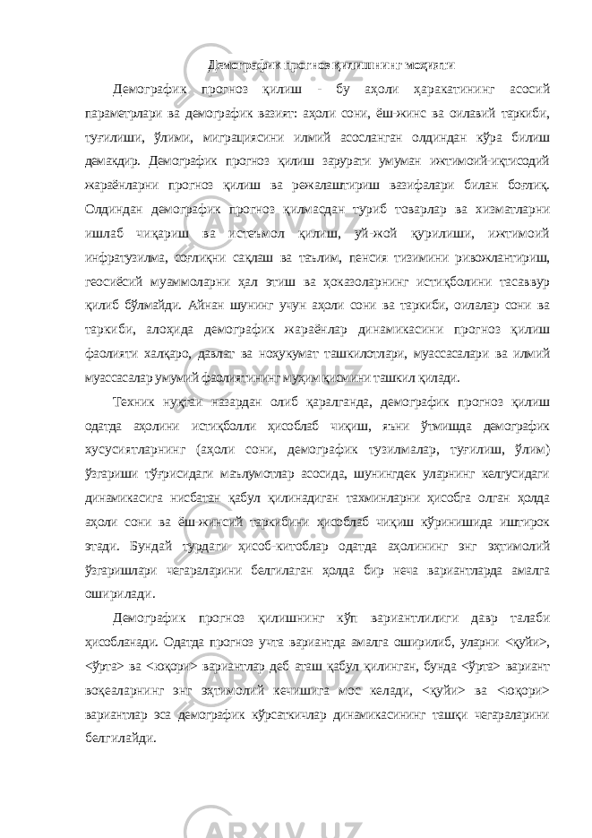 Демографик прогноз қилишнинг моҳияти Демографик прогноз қилиш - бу аҳоли ҳаракатининг асосий параметрлари ва демографик вазият: аҳоли сони, ёш-жинс ва оилавий таркиби, туғилиши, ўлими, миграциясини илмий асосланган олдиндан кўра билиш демакдир. Демографик прогноз қилиш зарурати умуман ижтимоий-иқтисодий жараёнларни прогноз қилиш ва режалаштириш вазифалари билан боғлиқ. Олдиндан демографик прогноз қилмасдан туриб товарлар ва хизматларни ишлаб чиқариш ва истеъмол қилиш, уй-жой қурилиши, ижтимоий инфратузилма, соғлиқни сақлаш ва таълим, пенсия тизимини ривожлантириш, геосиёсий муаммоларни ҳал этиш ва ҳоказоларнинг истиқболини тасаввур қилиб бўлмайди. Айнан шунинг учун аҳоли сони ва таркиби, оилалар сони ва таркиби, алоҳида демографик жараёнлар динамикасини прогноз қилиш фаолияти халқаро, давлат ва ноҳукумат ташкилотлари, муассасалари ва илмий муассасалар умумий фаолиятининг муҳим қисмини ташкил қилади. Техник нуқтаи назардан олиб қаралганда, демографик прогноз қилиш одатда аҳолини истиқболли ҳисоблаб чиқиш, яъни ўтмишда демографик хусусиятларнинг (аҳоли сони, демографик тузилмалар, туғилиш, ўлим) ўзгариши тўғрисидаги маълумотлар асосида, шунингдек уларнинг келгусидаги динамикасига нисбатан қабул қилинадиган тахминларни ҳисобга олган ҳолда аҳоли сони ва ёш-жинсий таркибини ҳисоблаб чиқиш кўринишида иштирок этади. Бундай турдаги ҳисоб-китоблар одатда аҳолининг энг эҳтимолий ўзгаришлари чегараларини белгилаган ҳолда бир неча вариантларда амалга оширилади. Демографик прогноз қилишнинг кўп вариантлилиги давр талаби ҳисобланади. Одатда прогноз учта вариантда амалга оширилиб, уларни <қуйи>, <ўрта> ва <юқори> вариантлар деб аташ қабул қилинган, бунда <ўрта> вариант воқеаларнинг энг эҳтимолий кечишига мос келади, <қуйи> ва <юқори> вариантлар эса демографик кўрсаткичлар динамикасининг ташқи чегараларини белгилайди. 