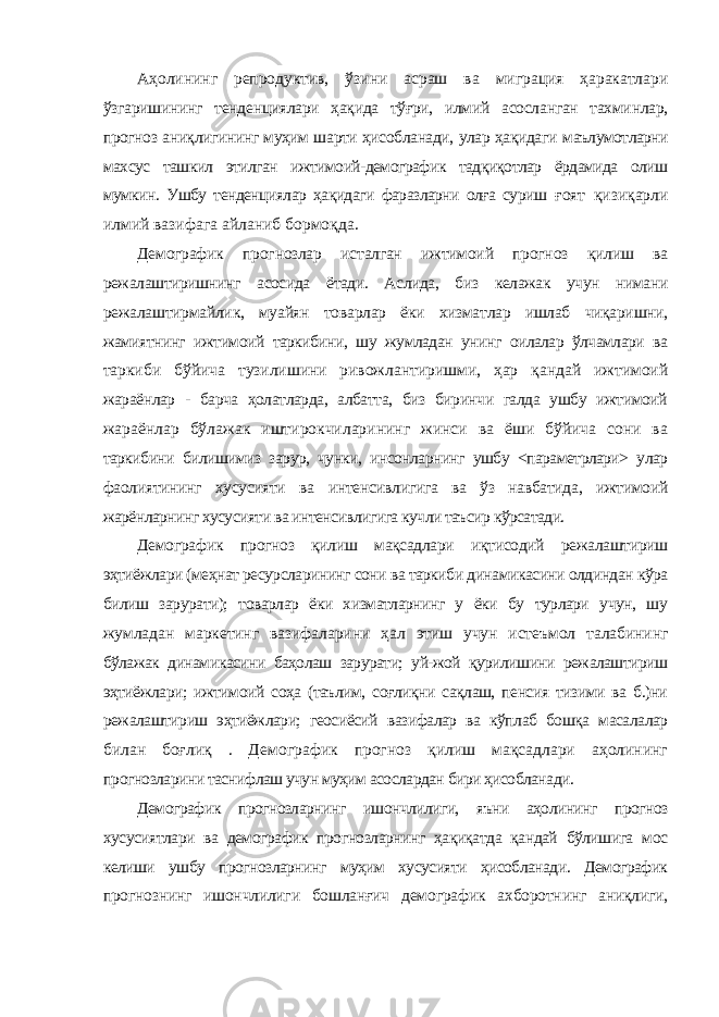 Аҳолининг репродуктив, ўзини асраш ва миграция ҳаракатлари ўзгаришининг тенденциялари ҳақида тўғри, илмий асосланган тахминлар, прогноз аниқлигининг муҳим шарти ҳисобланади, улар ҳақидаги маълумотларни махсус ташкил этилган ижтимоий-демографик тадқиқотлар ёрдамида олиш мумкин. Ушбу тенденциялар ҳақидаги фаразларни олға суриш ғоят қизиқарли илмий вазифага айланиб бормоқда. Демографик прогнозлар исталган ижтимоий прогноз қилиш ва режалаштиришнинг асосида ётади. Аслида, биз келажак учун нимани режалаштирмайлик, муайян товарлар ёки хизматлар ишлаб чиқаришни, жамиятнинг ижтимоий таркибини, шу жумладан унинг оилалар ўлчамлари ва таркиби бўйича тузилишини ривожлантиришми, ҳар қандай ижтимоий жараёнлар - барча ҳолатларда, албатта, биз биринчи галда ушбу ижтимоий жараёнлар бўлажак иштирокчиларининг жинси ва ёши бўйича сони ва таркибини билишимиз зарур, чунки, инсонларнинг ушбу <параметрлари> улар фаолиятининг хусусияти ва интенсивлигига ва ўз навбатида, ижтимоий жарёнларнинг хусусияти ва интенсивлигига кучли таъсир кўрсатади. Демографик прогноз қилиш мақсадлари иқтисодий режалаштириш эҳтиёжлари (меҳнат ресурсларининг сони ва таркиби динамикасини олдиндан кўра билиш зарурати); товарлар ёки хизматларнинг у ёки бу турлари учун, шу жумладан маркетинг вазифаларини ҳал этиш учун истеъмол талабининг бўлажак динамикасини баҳолаш зарурати; уй-жой қурилишини режалаштириш эҳтиёжлари; ижтимоий соҳа (таълим, соғлиқни сақлаш, пенсия тизими ва б.)ни режалаштириш эҳтиёжлари; геосиёсий вазифалар ва кўплаб бошқа масалалар билан боғлиқ . Демографик прогноз қилиш мақсадлари аҳолининг прогнозларини таснифлаш учун муҳим асослардан бири ҳисобланади. Демографик прогнозларнинг ишончлилиги, яъни аҳолининг прогноз хусусиятлари ва демографик прогнозларнинг ҳақиқатда қандай бўлишига мос келиши ушбу прогнозларнинг муҳим хусусияти ҳисобланади. Демографик прогнознинг ишончлилиги бошланғич демографик ахборотнинг аниқлиги, 