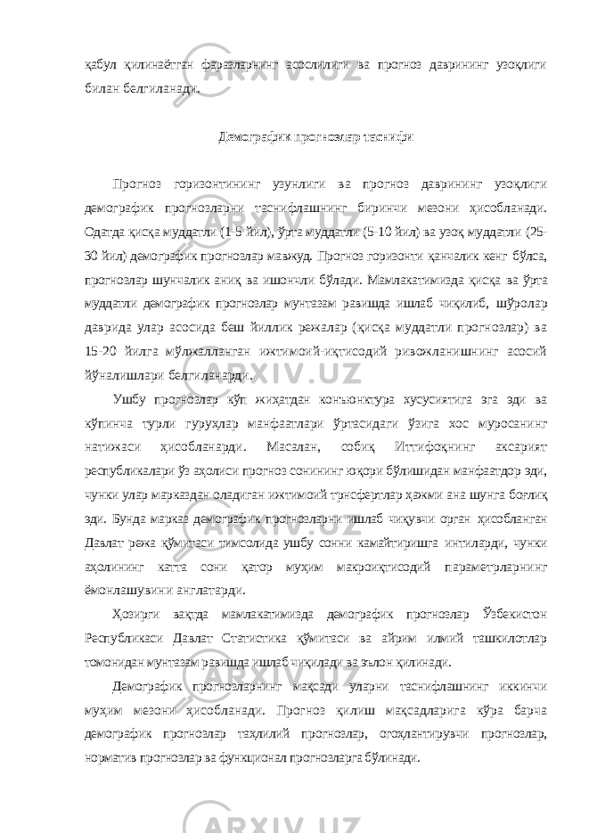 қабул қилинаётган фаразларнинг асослилиги ва прогноз даврининг узоқлиги билан белгиланади. Демографик прогнозлар таснифи Прогноз горизонтининг узунлиги ва прогноз даврининг узоқлиги демографик прогнозларни таснифлашнинг биринчи мезони ҳисобланади. Одатда қисқа муддатли (1-5 йил), ўрта муддатли (5-10 йил) ва узоқ муддатли (25- 30 йил) демографик прогнозлар мавжуд. Прогноз горизонти қанчалик кенг бўлса, прогнозлар шунчалик аниқ ва ишончли бўлади. Мамлакатимизда қисқа ва ўрта муддатли демографик прогнозлар мунтазам равишда ишлаб чиқилиб, шўролар даврида улар асосида беш йиллик режалар (қисқа муддатли прогнозлар) ва 15-20 йилга мўлжалланган ижтимоий-иқтисодий ривожланишнинг асосий йўналишлари белгиланарди. Ушбу прогнозлар кўп жиҳатдан конъюнктура хусусиятига эга эди ва кўпинча турли гуруҳлар манфаатлари ўртасидаги ўзига хос муросанинг натижаси ҳисобланарди. Масалан, собиқ Иттифоқнинг аксарият республикалари ўз аҳолиси прогноз сонининг юқори бўлишидан манфаатдор эди, чунки улар марказдан оладиган ижтимоий трнсфертлар ҳажми ана шунга боғлиқ эди. Бунда марказ демографик прогнозларни ишлаб чиқувчи орган ҳисобланган Давлат режа қўмитаси тимсолида ушбу сонни камайтиришга интиларди, чунки аҳолининг катта сони қатор муҳим макроиқтисодий параметрларнинг ёмонлашувини англатарди. Ҳозирги вақтда мамлакатимизда демографик прогнозлар Ўзбекистон Республикаси Давлат Статистика қўмитаси ва айрим илмий ташкилотлар томонидан мунтазам равишда ишлаб чиқилади ва эълон қилинади. Демографик прогнозларнинг мақсади уларни таснифлашнинг иккинчи муҳим мезони ҳисобланади. Прогноз қилиш мақсадларига кўра барча демографик прогнозлар таҳлилий прогнозлар, огоҳлантирувчи прогнозлар, норматив прогнозлар ва функционал прогнозларга бўлинади. 