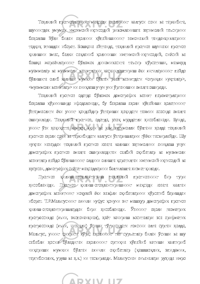 Таҳлилий прогнозларнинг мақсади аҳолининг келгуси сони ва таркибига, шунингдек умуман ижтимоий-иқтисодий ривожланишга эҳтимолий таъсирини баҳолаш йўли билан аҳолини кўпайишининг замонавий тенденцияларини тадқиқ этишдан иборат. Бошқача айтганда, таҳлилий прогноз шунчаки прогноз қилишни эмас, балки сақланиб қолиниши ижтимоий-иқтисодий, сиёсий ва бошқа жараёнларнинг бўлажак динамикасига таъсир кўрсатиши, мавжуд муаммолар ва муаммоли вазиятларни кескинлаштириш ёки янгиларининг пайдо бўлишига олиб келиши мумкин бўлган реал вазиятдаги <оғриқли нуқталар>, <муаммоли вазиятлар> ни аниқлаш учун уни ўрганишни амалга оширади. Таҳлилий прогноз одатда бўлажак демографик вазият параметрларини баҳолаш кўринишида ифодаланади, бу баҳолаш аҳоли кўпайиши ҳолатининг ўзгармаслиги ёки унинг қандайдир ўзгариши ҳақидаги тахмин асосида амалга оширилади. Таҳлилий прогноз, одатда, узоқ муддатли ҳисобланади. Бунда, унинг ўзи ҳақиқатга камроқ яқин ва кам эҳтимолли бўлгани ҳолда таҳлилий прогноз аҳоли сони ва таркибидаги келгуси ўзгаришларни гўёки тасвирлайди. Шу нуқтаи назардан таҳлилий прогноз юзага келиши эҳтимолини аниқлаш учун демографик прогноз амалга ошириладиган салбий оқибатлар ва муаммоли вазиятлар пайдо бўлишининг олдини олишга қаратилган ижтимоий-иқтисодий ва хусусан, демографик сиёсат мақсадларини белгилашга хизмат қилади. Прогноз қилиш-огоҳлантириш таҳлилий прогнознинг бир тури ҳисобланади. Прогноз қилиш-огоҳлантиришнинг мақсади юзага келган демографик вазиятнинг ноқулай ёки хавфли оқибатларини кўрсатиб беришдан иборат. Т.Р.Мальтуснинг аянчли нуфус қонуни энг машҳур демографик прогноз қилиш-огоҳлантиришлардан бири ҳисобланади. Ўзининг аҳоли геометрик прогрессияда (яъни, экспоненциал), ҳаёт кечириш воситалари эса арифметик прогрессияда (яъни, чизиқли) ўсиши тўғрисидаги ғоясини олға сурган ҳолда, Мальтус, унинг фикрига кўра, аҳолининг тез суръатлар билан ўсиши ва шу сабабли ҳосил бўладиган аҳолининг ортиқча кўпайиб кетиши келтириб чиқариши мумкин бўлган аянчли оқибатлар (қашшоқлик, эпидемия, тартибсизлик, уруш ва ҳ.к.) ни тасвирлади. Мальтусиан анъаналари руҳида ижро 