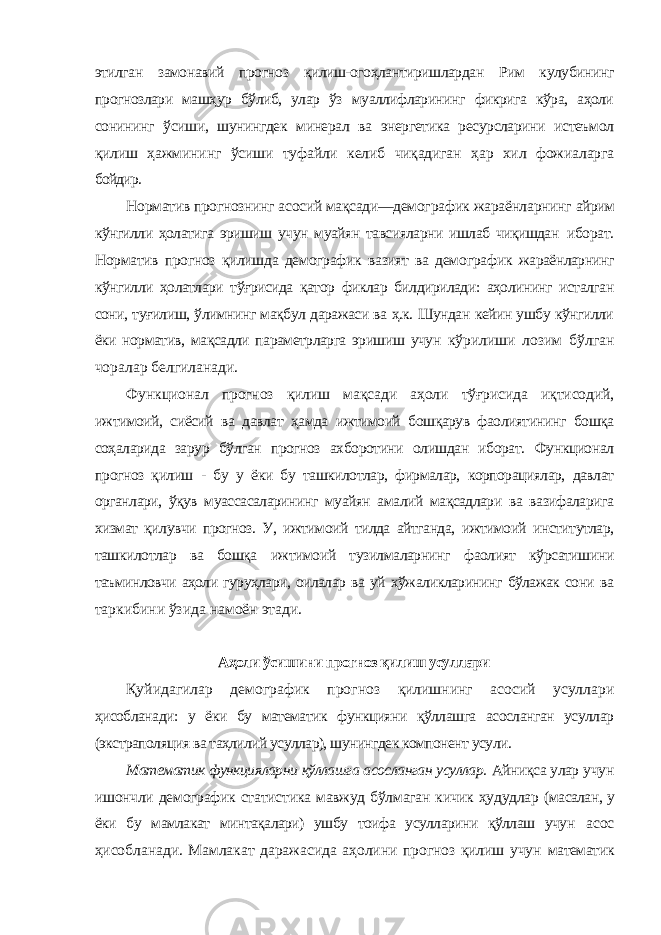 этилган замонавий прогноз қилиш-огоҳлантиришлардан Рим кулубининг прогнозлари машҳур бўлиб, улар ўз муаллифларининг фикрига кўра, аҳоли сонининг ўсиши, шунингдек минерал ва энергетика ресурсларини истеъмол қилиш ҳажмининг ўсиши туфайли келиб чиқадиган ҳар хил фожиаларга бойдир. Норматив прогнознинг асосий мақсади—демографик жараёнларнинг айрим кўнгилли ҳолатига эришиш учун муайян тавсияларни ишлаб чиқишдан иборат. Норматив прогноз қилишда демографик вазият ва демографик жараёнларнинг кўнгилли ҳолатлари тўғрисида қатор фиклар билдирилади: аҳолининг исталган сони, туғилиш, ўлимнинг мақбул даражаси ва ҳ.к. Шундан кейин ушбу кўнгилли ёки норматив, мақсадли параметрларга эришиш учун кўрилиши лозим бўлган чоралар белгиланади. Функционал прогноз қилиш мақсади аҳоли тўғрисида иқтисодий, ижтимоий, сиёсий ва давлат ҳамда ижтимоий бошқарув фаолиятининг бошқа соҳаларида зарур бўлган прогноз ахборотини олишдан иборат. Функционал прогноз қилиш - бу у ёки бу ташкилотлар, фирмалар, корпорациялар, давлат органлари, ўқув муассасаларининг муайян амалий мақсадлари ва вазифаларига хизмат қилувчи прогноз. У, ижтимоий тилда айтганда, ижтимоий институтлар, ташкилотлар ва бошқа ижтимоий тузилмаларнинг фаолият кўрсатишини таъминловчи аҳоли гуруҳлари, оилалар ва уй хўжаликларининг бўлажак сони ва таркибини ўзида намоён этади. Аҳоли ўсишини прогноз қилиш усуллари Қуйидагилар демографик прогноз қилишнинг асосий усуллари ҳисобланади: у ёки бу математик функцияни қўллашга асосланган усуллар (экстраполяция ва таҳлилий усуллар), шунингдек компонент усули. Математик функцияларни қўллашга асосланган усуллар. Айниқса улар учун ишончли демографик статистика мавжуд бўлмаган кичик ҳудудлар (масалан, у ёки бу мамлакат минтақалари) ушбу тоифа усулларини қўллаш учун асос ҳисобланади. Мамлакат даражасида аҳолини прогноз қилиш учун математик 