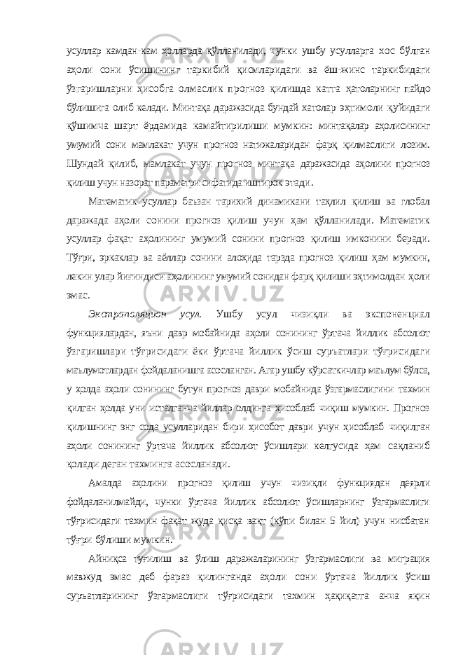 усуллар камдан-кам ҳолларда қўлланилади, чунки ушбу усулларга хос бўлган аҳоли сони ўсишининг таркибий қисмларидаги ва ёш-жинс таркибидаги ўзгаришларни ҳисобга олмаслик прогноз қилишда катта ҳатоларнинг пайдо бўлишига олиб келади. Минтақа даражасида бундай хатолар эҳтимоли қуйидаги қўшимча шарт ёрдамида камайтирилиши мумкин: минтақалар аҳолисининг умумий сони мамлакат учун прогноз натижаларидан фарқ қилмаслиги лозим. Шундай қилиб, мамлакат учун прогноз минтақа даражасида аҳолини прогноз қилиш учун назорат параметри сифатида иштирок этади. Математик усуллар баъзан тарихий динамикани таҳлил қилиш ва глобал даражада аҳоли сонини прогноз қилиш учун ҳам қўлланилади. Математик усуллар фақат аҳолининг умумий сонини прогноз қилиш имконини беради. Тўғри, эркаклар ва аёллар сонини алоҳида тарзда прогноз қилиш ҳам мумкин, лекин улар йиғиндиси аҳолининг умумий сонидан фарқ қилиши эҳтимолдан ҳоли эмас. Экстраполяцион усул. Ушбу усул чизиқли ва экспоненциал функциялардан, яъни давр мобайнида аҳоли сонининг ўртача йиллик абсолют ўзгаришлари тўғрисидаги ёки ўртача йиллик ўсиш суръатлари тўғрисидаги маълумотлардан фойдаланишга асосланган. Агар ушбу кўрсаткичлар маълум бўлса, у ҳолда аҳоли сонининг бутун прогноз даври мобайнида ўзгармаслигини тахмин қилган ҳолда уни исталганча йиллар олдинга ҳисоблаб чиқиш мумкин. Прогноз қилишнинг энг сода усулларидан бири ҳисобот даври учун ҳисоблаб чиқилган аҳоли сонининг ўртача йиллик абсолют ўсишлари келгусида ҳам сақланиб қолади деган тахминга асосланади. Амалда аҳолини прогноз қилиш учун чизиқли функциядан деярли фойдаланилмайди, чунки ўртача йиллик абсолют ўсишларнинг ўзгармаслиги тўғрисидаги тахмин фақат жуда қисқа вақт (кўпи билан 5 йил) учун нисбатан тўғри бўлиши мумкин. Айниқса туғилиш ва ўлиш даражаларининг ўзгармаслиги ва миграция мавжуд эмас деб фараз қилинганда аҳоли сони ўртача йиллик ўсиш суръатларининг ўзгармаслиги тўғрисидаги тахмин ҳақиқатга анча яқин 