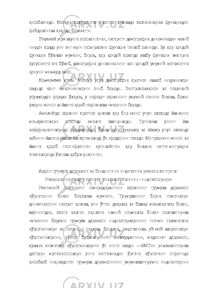 ҳисобланади. Мазкур ҳолатда гап прогноз қилишда экспоненциал функциядан фойдаланиш ҳақида бораяпти. Таҳлилий усул шунга асосланганки, илгариги демографик динамикадан келиб чиққан ҳолда уни энг яқин тасвирловчи функция танлаб олинади. Бу ҳар қандай функция бўлиши мумкин, бироқ, ҳар қандай ҳолатда ушбу функция эмпирик хусусиятга эга бўлиб, демографик динамиканинг ҳеч қандай умумий математик қонуни мавжуд эмас. Компонент усули. Мазкур усул демографик прогноз ишлаб чиқувчилари олдида кенг имкониятларни очиб беради. Экстраполяцион ва таҳлилий усуллардан фарқли ўлароқ, у нафақат аҳолининг умумий сонини билиш, балки уларни жинси ва ёшига қараб тақсимлаш имконини беради. Амалиётда аҳолини прогноз қилиш ҳар бир жинс учун алоҳида ёш-жинс маълумотлари асосида амалга оширилади. Туғилиш унинг ёш коэффициентларида ифодаланади. Ўлиш кучи эркаклар ва аёллар учун алоҳида кейинги ёшгача яшаш ёш эҳтимолида ўз ифодасини топади. Миграцияни жинси ва ёшига қараб таснифланган кутилаётган ҳар йиллик нетто-миграция атамаларида ўлчаш қабул қилинган. Аҳоли турмуш даражаси ва бандлигини индикатив режалаштириш Режалаштиришда инсоният ривожланишининг индикаторлари Ижтимоий сиёсатнинг самарадорлигини аҳолининг турмуш даражаси кўрсаткичи билан баҳолаш мумкин. Турмушнинг барча томонлари динамикасини назорат қилиш, уни ўтган даврлар ва бошқа мамлакатлар билан, шунингдек, юзага келган оқилона илмий нормалар билан солиштириш имконини берувчи турмуш даражаси индикаторларининг тизими саломатлик кўрсаткичлари ва соғлиқни сақлаш, бандлик, овқатланиш, уй-жой шароитлари кўрсткичларини, рўзғор буюмларининг мавжудлигини, маданият даражаси, пуллик хизматлар кўрсаткичларини ўз ичига олади. ―БМТни ривожлантириш дастури мутахассислари учта катталикдан ўртача кўрсаткич сифатида ҳисоблаб чиқиладиган турмуш даражасининг умумлаштирувчи индикаторини 