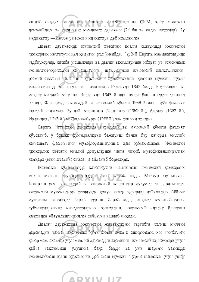 ишлаб чиқди: аҳоли жон бошига ҳисобланганда ЯИМ, ҳаёт кечириш давомийлиги ва аҳолининг маълумот даражаси (25 ёш ва ундан катталар). Бу индикатор ―Инсон ривожи индикатори деб номланган. Давлат даражасида ижтимоий сиёсатни амалга оширишда ижтимоий ҳамкорлик институти ҳал қилувчи рол ўйнайди. Ғарбий Европа мамлакатларида тадбиркорлар, касаба уюшмалари ва давлат вакилларидан иборат уч томонлама ижтимоий-иқтисодий кенгашларнинг шаклланиши ижтимоий ҳамкорликнинг расмий сиёсатга айланиши кўрсаткичи бўлиб хизмат қилиши мумкин. Турли мамлакатларда улар турлича номланади. Италияда 1947 йилда Иқтисодиёт ва меҳнат миллий кенгаши, Бельгияда 1948 йилда шунга ўхшаш орган ташкил этилди, Францияда иқтисодий ва ижтимоий қўмита 1958 йилдан буён фаолият юритиб келмоқда. Бундай кенгашлар Голландия (1950 й.), Англия (1962 й.), Ирландия (1973 й.) ва Люксембурга (1966 й.) ҳам ташкил этилган. Европа Иттифоқи доирасида иқтисодий ва ижтимоий қўмита фаолият кўрсатиб, у бошқа функцияларни бажариш билан бир қаторда миллий кенгашлар фаолиятини мувофиқлаштиришга ҳам кўмаклашади. Ижтимоий ҳамкорлик сиёсати миллий доиралардан четга чиқиб, мувофиқлаштирилган халқаро (минтақавий) сиёсатга айланиб бормоқда. Мамлакат кўламларида консенсусни таъминлаш ижтимоий ҳамкорлик механизмининг функцияларидан бири ҳисобланади. Мазкур функцияни бажариш учун иқтисодий ва ижтимоий кенгашлар ҳукумат ва парламентга ижтимоий муаммоларга тааллуқли қонун ҳамда қарорлар лойиҳалари бўйича мунтазам маслаҳат бериб туриш баробарида, меҳнат муносабатлари субъектларининг манфаатларини ҳимоялаш, ижтимоий адолат ўрнатиш юзасидан уйғунлаштирилган сиёсатни ишлаб чиқади. Давлат даражасида ижтимоий жараёнларни тартибга солиш миллий даромадни қайта тақсимлаш йўли билан амалга оширилади. Ян Тинберген қатор мамлакатлар учун миллий даромадни аҳолининг ижтимоий эҳтиёжлари учун қайта тақсимлаш улушига баҳо берди ва уни шартли равишда ижтимоийлаштириш кўрсаткичи деб аташ мумкин. Тўртта мамлакат учун ушбу 