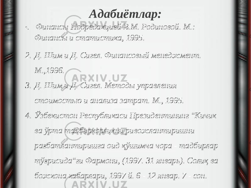 Адабиётлар: 1.   Финансы Подредакцией В.М. Родиновой. М.: Финансы и статистика, 1995. 2. Д. Шим и Д. Сигел. Финансовый менеджмент. М.,1996. 3. Д. Шим и Д. Сигел. Методы управления стоимостью и анализа затрат. М., 1995. 4. Ўзбекистон Республикаси Президентининг &#34;Кичик ва ўрта тадбиркорликни ривожлантиришни рағбатлантиришга оид қўшимча чора - тадбирлар тўғрисида&#34;ги Фармони, (1997. 31 январь). Солиқ ва божхона хабарлари, 1997 й. 6 - 12 январ. 7 - сон. 