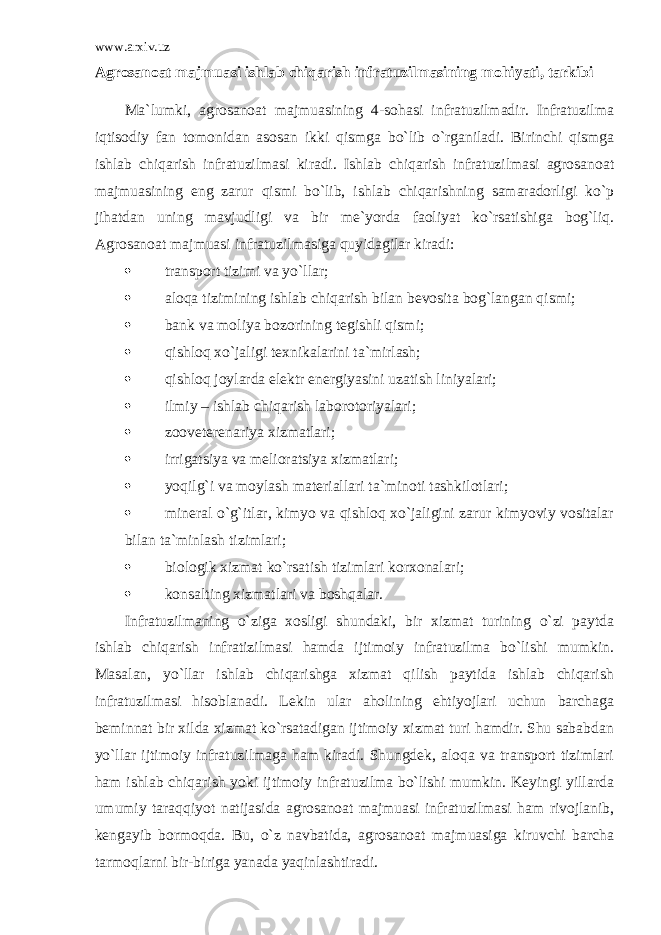 www.arxiv.uz Agrosanoat majmuasi ishlab chiqarish infratuzilmasining mohiyati, tarkibi Ma`lumki, agrosanoat majmuasining 4-sohasi infratuzilmadir. Infratuzilma iqtisodiy fan tomonidan asosan ikki qismga bo`lib o`rganiladi. Birinchi qismga ishlab chiqarish infratuzilmasi kiradi. Ishlab chiqarish infratuzilmasi agrosanoat majmuasining eng zarur qismi bo`lib, ishlab chiqarishning samaradorligi ko`p jihatdan uning mavjudligi va bir me`yorda faoliyat ko`rsatishiga bog`liq. Agrosanoat majmuasi infratuzilmasiga quyidagilar kiradi:  transport tizimi va yo`llar;  aloqa tizimining ishlab chiqarish bilan bevosita bog`langan qismi;  bank va moliya bozorining tegishli qismi;  qishloq xo`jaligi texnikalarini ta`mirlash;  qishloq joylarda elektr energiyasini uzatish liniyalari;  ilmiy – ishlab chiqarish laborotoriyalari;  zooveterenariya xizmatlari;  irrigatsiya va melioratsiya xizmatlari;  yoqilg`i va moylash materiallari ta`minoti tashkilotlari;  mineral o`g`itlar, kimyo va qishloq xo`jaligini zarur kimyoviy vositalar bilan ta`minlash tizimlari;  biologik xizmat ko`rsatish tizimlari korxonalari;  konsalting xizmatlari va boshqalar. Infratuzilmaning o`ziga xosligi shundaki, bir xizmat turining o`zi paytda ishlab chiqarish infratizilmasi hamda ijtimoiy infratuzilma bo`lishi mumkin. Masalan, yo`llar ishlab chiqarishga xizmat qilish paytida ishlab chiqarish infratuzilmasi hisoblanadi. Lekin ular aholining ehtiyojlari uchun barchaga beminnat bir xilda xizmat ko`rsatadigan ijtimoiy xizmat turi hamdir. Shu sababdan yo`llar ijtimoiy infratuzilmaga ham kiradi. Shungdek, aloqa va transport tizimlari ham ishlab chiqarish yoki ijtimoiy infratuzilma bo`lishi mumkin. Keyingi yillarda umumiy taraqqiyot natijasida agrosanoat majmuasi infratuzilmasi ham rivojlanib, kengayib bormoqda. Bu, o`z navbatida, agrosanoat majmuasiga kiruvchi barcha tarmoqlarni bir-biriga yanada yaqinlashtiradi. 