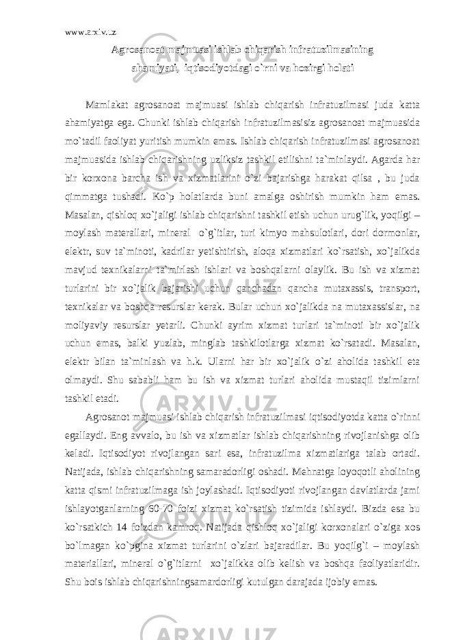 www.arxiv.uz Agrosanoat majmuasi ishlab chiqarish infratuzilmasining ahamiyati, iqtisodiyotdagi o`rni va hozirgi holati Mamlakat agrosanoat majmuasi ishlab chiqarish infratuzilmasi juda katta ahamiyatga ega. Chunki ishlab chiqarish infratuzilmasisiz agrosanoat majmuasida mo`tadil faoliyat yuritish mumkin emas. Ishlab chiqarish infratuzilmasi agrosanoat majmuasida ishlab chiqarishning uzliksiz tashkil etilishni ta`minlaydi. Agarda har bir korxona barcha ish va xizmatlarini o`zi bajarishga harakat qilsa , bu juda qimmatga tushadi. Ko`p holatlarda buni amalga oshirish mumkin ham emas. Masalan, qishloq xo`jaligi ishlab chiqarishni tashkil etish uchun urug`lik, yoqilgi – moylash materallari, mineral o`g`itlar, turi kimyo mahsulotlari, dori dormonlar, elektr, suv ta`minoti, kadrilar yetishtirish, aloqa xizmatlari ko`rsatish, xo`jalikda mavjud texnikalarni ta`mirlash ishlari va boshqalarni olaylik. Bu ish va xizmat turlarini bir xo`jalik bajarishi uchun qanchadan qancha mutaxassis, transport, texnikalar va boshqa resurslar kerak. Bular uchun xo`jalikda na mutaxassislar, na moliyaviy resurslar yetarli. Chunki ayrim xizmat turlari ta`minoti bir xo`jalik uchun emas, balki yuzlab, minglab tashkilotlarga xizmat ko`rsatadi. Masalan, elektr bilan ta`minlash va h.k. Ularni har bir xo`jalik o`zi aholida tashkil eta olmaydi. Shu sababli ham bu ish va xizmat turlari aholida mustaqil tizimlarni tashkil etadi. Agrosanot majmuasi ishlab chiqarish infratuzilmasi iqtisodiyotda katta o`rinni egallaydi. Eng avvalo, bu ish va xizmatlar ishlab chiqarishning rivojlanishga olib keladi. Iqtisodiyot rivojlangan sari esa, infratuzilma xizmatlariga talab ortadi. Natijada, ishlab chiqarishning samaradorligi oshadi. Mehnatga loyoqotli aholining katta qismi infratuzilmaga ish joylashadi. Iqtisodiyoti rivojlangan davlatlarda jami ishlayotganlarning 60-70 foizi xizmat ko`rsatish tizimida ishlaydi. Bizda esa bu ko`rsatkich 14 foizdan kamroq. Natijada qishloq xo`jaligi korxonalari o`ziga xos bo`lmagan ko`pgina xizmat turlarini o`zlari bajaradilar. Bu yoqilg`i – moylash materiallari, mineral o`g`itlarni xo`jalikka olib kelish va boshqa faoliyatlaridir. Shu bois ishlab chiqarishningsamardorligi kutulgan darajada ijobiy emas. 