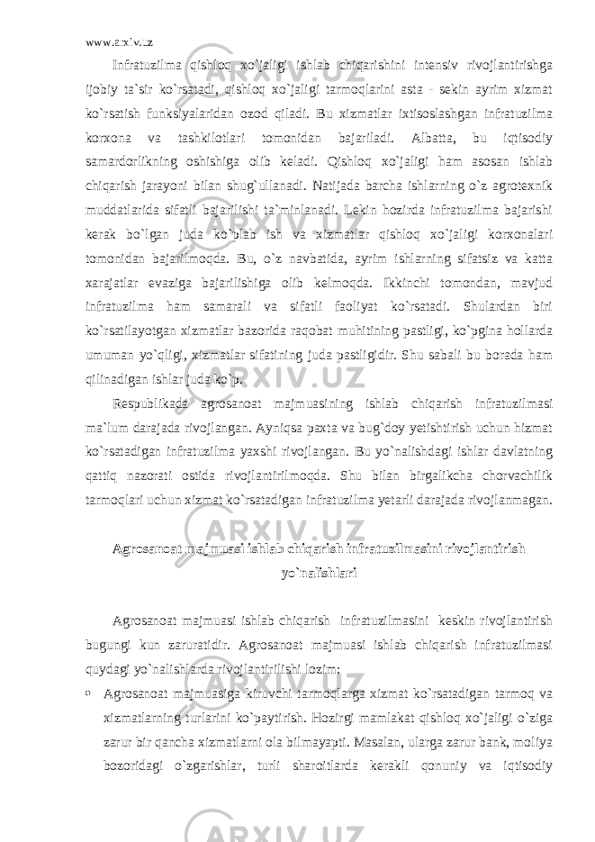 www.arxiv.uz Infratuzilma qishloq xo`jaligi ishlab chiqarishini intensiv rivojlantirishga ijobiy ta`sir ko`rsatadi, qishloq xo`jaligi tarmoqlarini asta - sekin ayrim xizmat ko`rsatish funksiyalaridan ozod qiladi. Bu xizmatlar ixtisoslashgan infratuzilma korxona va tashkilotlari tomonidan bajariladi. Albatta, bu iqtisodiy samardorlikning oshishiga olib keladi. Qishloq xo`jaligi ham asosan ishlab chiqarish jarayoni bilan shug`ullanadi. Natijada barcha ishlarning o`z agrotexnik muddatlarida sifatli bajarilishi ta`minlanadi. Lekin hozirda infratuzilma bajarishi kerak bo`lgan juda ko`plab ish va xizmatlar qishloq xo`jaligi korxonalari tomonidan bajarilmoqda. Bu, o`z navbatida, ayrim ishlarning sifatsiz va katta xarajatlar evaziga bajarilishiga olib kelmoqda. Ikkinchi tomondan, mavjud infratuzilma ham samarali va sifatli faoliyat ko`rsatadi. Shulardan biri ko`rsatilayotgan xizmatlar bazorida raqobat muhitining pastligi, ko`pgina hollarda umuman yo`qligi, xizmatlar sifatining juda pastligidir. Shu sabali bu borada ham qilinadigan ishlar juda ko`p. Respublikada agrosanoat majmuasining ishlab chiqarish infratuzilmasi ma`lum darajada rivojlangan. Ayniqsa paxta va bug`doy yetishtirish uchun hizmat ko`rsatadigan infratuzilma yaxshi rivojlangan. Bu yo`nalishdagi ishlar davlatning qattiq nazorati ostida rivojlantirilmoqda. Shu bilan birgalikcha chorvachilik tarmoqlari uchun xizmat ko`rsatadigan infratuzilma yetarli darajada rivojlanmagan. Agrosanoat majmuasi ishlab chiqarish infratuzilmasini rivojlantirish yo`nalishlari Agrosanoat majmuasi ishlab chiqarish infratuzilmasini keskin rivojlantirish bugungi kun zaruratidir. Agrosanoat majmuasi ishlab chiqarish infratuzilmasi quydagi yo`nalishlarda rivojlantirilishi lozim:  Agrosanoat majmuasiga kiruvchi tarmoqlarga xizmat ko`rsatadigan tarmoq va xizmatlarning turlarini ko`paytirish. Hozirgi mamlakat qishloq xo`jaligi o`ziga zarur bir qancha xizmatlarni ola bilmayapti. Masalan, ularga zarur bank, moliya bozoridagi o`zgarishlar, turli sharoitlarda kerakli qonuniy va iqtisodiy 