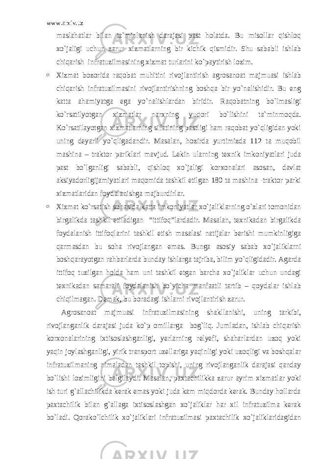 www.arxiv.uz maslahatlar bilan ta`minlanish darajasi past holatda. Bu misollar qishloq xo`jaligi uchun zarur xizmatlarning bir kichik qismidir. Shu sababli ishlab chiqarish infratuzilmasining xizmat turlarini ko`paytirish lozim.  Xizmat bozorida raqobat muhitini rivojlantirish agrosanoat majmuasi ishlab chiqarish infratuzilmasini rivojlantirishning boshqa bir yo`nalishidir. Bu eng katta ahamiyatga ega yo`nalishlardan biridir. Raqobatning bo`lmasligi ko`rsatilyotgan xizmatlar narxning yuqori bo`lishini ta`minmoqda. Ko`rsatilayotgan xizmatlarning sifatining pastligi ham raqobat yo`qligidan yoki uning deyarli yo`qligadandir. Masalan, hozirda yurtimizda 112 ta muqobil mashina – traktor pariklari mavjud. Lekin ularning texnik imkoniyatlari juda past bo`lganligi sababli, qishloq xo`jaligi korxonalari asosan, davlat aksiyadorligijamiyatlari maqomida tashkil etilgan 180 ta mashina -traktor parki xizmatlaridan foydalanishga majburdirlar.  Xizmat ko`rsatish sohasida katta imkoniyatlar xo`jaliklarning o`zlari tomonidan birgalikda tashkil etiladigan “ittifoq”lardadir. Masalan, texnikadan birgalikda foydalanish ittifoqlarini tashkil etish masalasi natijalar berishi mumkinligiga qarmasdan bu soha rivojlangan emas. Bunga asosiy sabab xo`jaliklarni boshqarayotgan rahbarlarda bunday ishlarga tajriba, bilim yo`qligidadir. Agarda ittifoq tuzilgan holda ham uni tashkil etgan barcha xo`jaliklar uchun undagi texnikadan samarali foydalanish bo`yicha manfaatli tartib – qoydalar ishlab chiqilmagan. Demak, bu boradagi ishlarni rivojlantirish zarur. Agrosanoat majmuasi infratuzilmasining shakllanishi, uning tarkibi, rivojlanganlik darajasi juda ko`p omillarga bog`liq. Jumladan, ishlab chiqarish korxonalarining ixtisoslashganligi, yerlarning relyefi, shaharlardan uzoq yoki yaqin joylashganligi, yirik transport uzellariga yaqinligi yoki uzoqligi va boshqalar infratuzilmaning nimaladan tashkil topishi, uning rivojlanganlik darajasi qanday bo`lishi lozimligini belgilaydi. Masalan, paxtachilikka zarur ayrim xizmatlar yoki ish turi g`allachilikda kerak emas yoki juda kam miqdorda kerak. Bunday hollarda paxtachilik bilan g`allaga ixtisoslashgan xo`jaliklar har xil infratuzilma kerak bo`ladi. Qorako`lchilik xo`jaliklari infratuzilmasi paxtachilik xo`jaliklaridagidan 