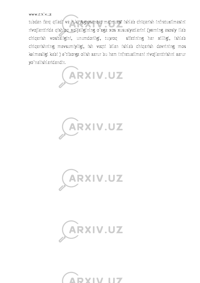 www.arxiv.uz tubdan farq qiladi va h.k. Agrosanoat majmuasi ishlab chiqarish infratuzilmasini rivojlantirida qishloq xo`jaligining o`zga xos xususiyatlarini (yerning asosiy ilab chiqarish vositaligini, unumdorligi, tuproq sifatining har xilligi, ishlab chiqarishning mavsumiyligi, ish vaqti bilan ishlab chiqarish davrining mos kelmasligi kabi ) e`tiborga olish zarur bu ham infratuzilmani rivojlantirishni zarur yo`nalishlaridandir. 